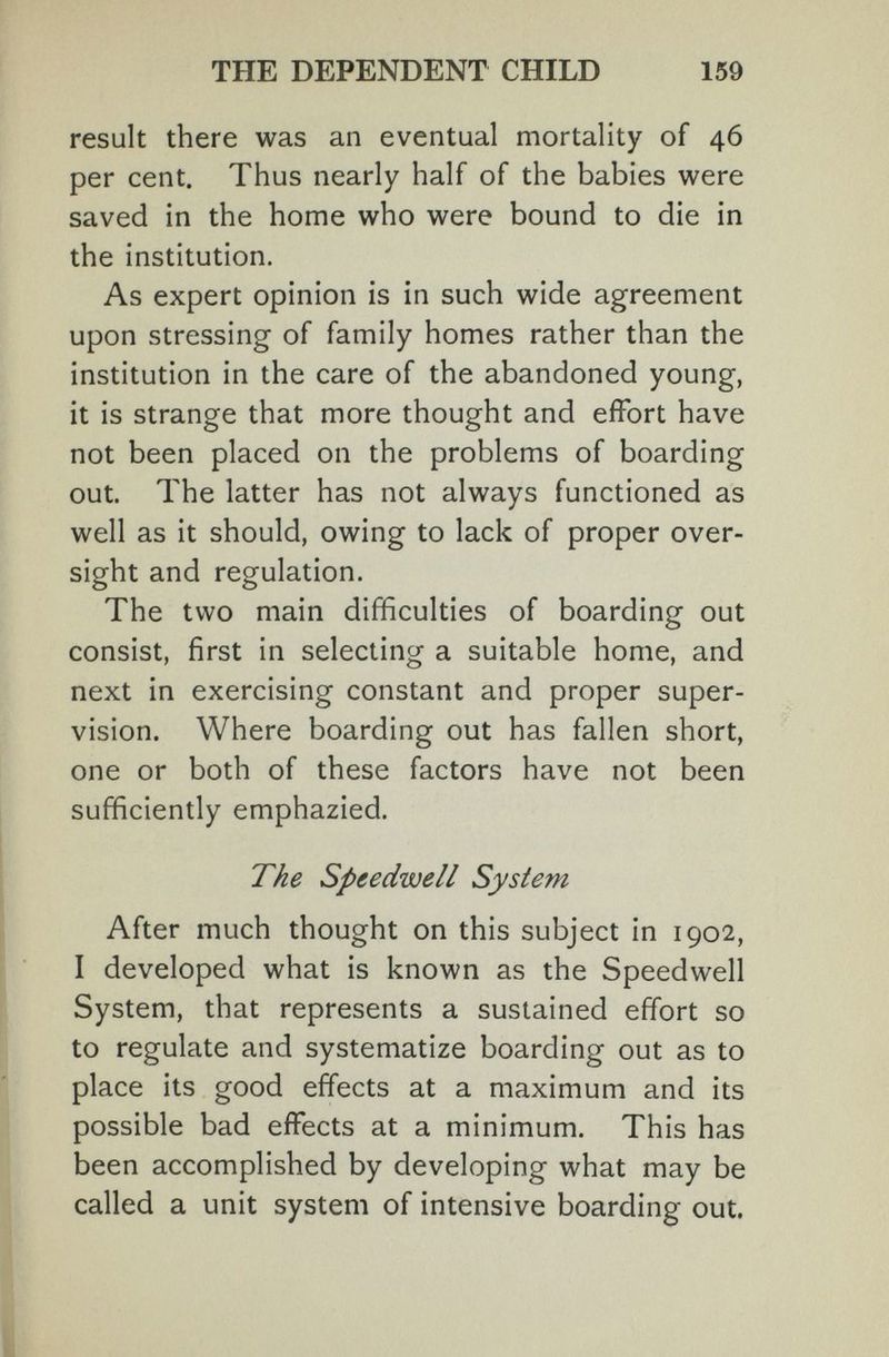 THE DEPENDENT CHILD 159 result there was an eventual mortality of 46 per cent. Thus nearly half of the babies were saved in the home who were bound to die in the institution. As expert opinion is in such wide agreement upon stressing of family homes rather than the institution in the care of the abandoned young, it is strange that more thought and effort have not been placed on the problems of boarding out. The latter has not always functioned as well as it should, owing to lack of proper over¬ sight and regulation. The two main difficulties of boarding out consist, first in selecting a suitable home, and next in exercising constant and proper super¬ vision. Where boarding out has fallen short, one or both of these factors have not been sufficiently emphazied. The Speedwell System After much thought on this subject in 1902, I developed what is known as the Speedwell System, that represents a sustained effort so to regulate and systematize boarding out as to place its good effects at a maximum and its possible bad effects at a minimum. This has been accomplished by developing what may be called a unit system of intensive boarding out.