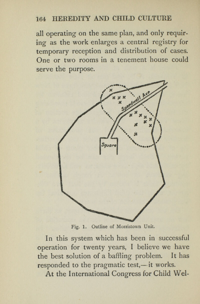 164 HEREDITY AND CHILD CULTURE all operating on the same plan, and only requir¬ ing as the work enlarges a central registry for temporary reception and distribution of cases. One or two rooms in a tenement house could serve the purpose. In this system which has been in successful operation for twenty years, I believe we have the best solution of a baffling problem. It has responded to the pragmatic test,—it works. At the International Congress for Child Wei-