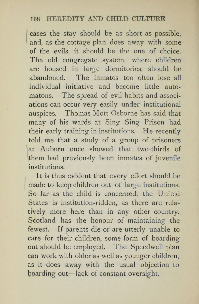 168 HEREDITY AND CHILD CULTURE cases the stay should be as short as possible, and, as the cottage plan does away with some of the evils, it should be the one of choice. The old congregate system, where children are housed in large dormitories, should be abandoned. The inmates too often lose all individual initiative and become little auto¬ matons. The spread of evil habits and associ¬ ations can occur very easily under institutional auspices. Thomas Mott Osborne has said that many of his wards at Sing Sing Prison had their early training in institutions. He recently told me that a study of a group of prisoners at Auburn once showed that two-thirds of them had previously been inmates of juvenile institutions. It is thus evident that every effort should be made to keep children out of large institutions. So far as the child is concerned, the United States is institution-ridden, as there are rela¬ tively more here than in any other country. Scotland has the honour of maintaining the fewest. If parents die or are utterly unable to care for their children, some form of boarding out should be employed. The Speedwell plan can work with older as well as younger children, as it does away with the usual objection to boarding out—lack of constant oversight.