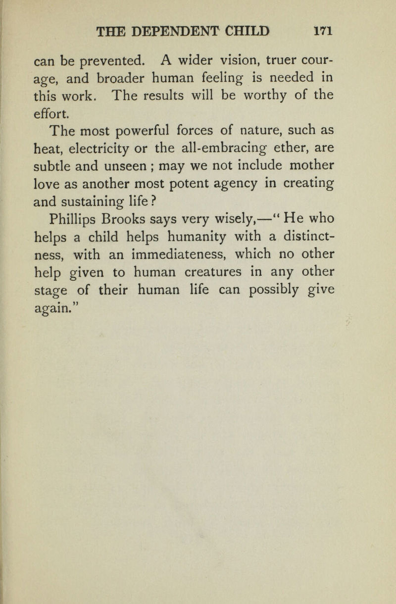 THE DEPENDENT CHILD 171 can be prevented. A wider vision, truer cour¬ age, and broader human feeling is needed in this work. The results will be worthy of the effort. The most powerful forces of nature, such as heat, electricity or the all-embracing ether, are subtle and unseen ; may we not include mother love as another most potent agency in creating and sustaining life ? Phillips Brooks says very wisely,— He who helps a child helps humanity with a distinct¬ ness, with an immediateness, which no other help given to human creatures in any other stage of their human life can possibly give again.