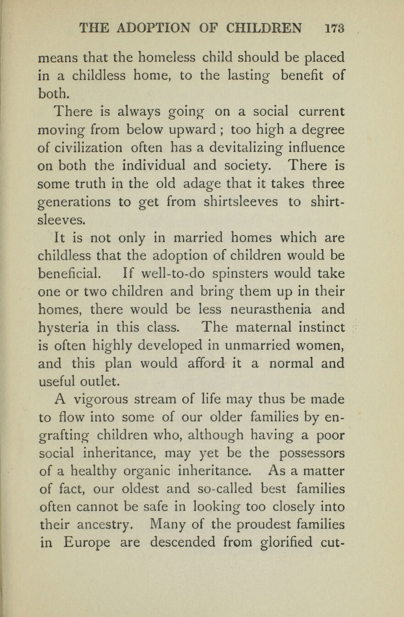 THE ADOPTION OF CHILDREN 173 means that the homeless child should be placed in a childless home, to the lasting benefit of both. There is always going on a social current moving from below upward ; too high a degree of civilization often has a devitalizing influence on both the individual and society. There is some truth in the old adage that it takes three generations to get from shirtsleeves to shirt¬ sleeves. It is not only in married homes which are childless that the adoption of children would be beneficial. If well-to-do spinsters would take one or two children and bring them up in their homes, there would be less neurasthenia and hysteria in this class. The maternal instinct is often highly developed in unmarried women, and this plan would afford it a normal and useful outlet. A vigorous stream of life may thus be made to flow into some of our older families by en¬ grafting children who, although having a poor social inheritance, may yet be the possessors of a healthy organic inheritance. As a matter of fact, our oldest and so-called best families often cannot be safe in looking too closely into their ancestry. Many of the proudest families in Europe are descended from glorified cut-