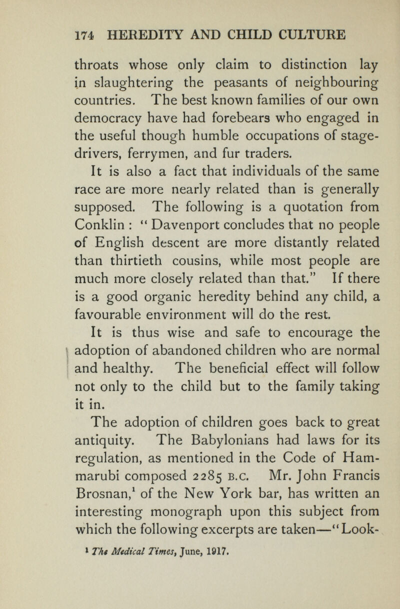 174 HEREDITY AND CHILD CULTURE throats whose only claim to distinction lay in slaughtering the peasants of neighbouring countries. The best known families of our own democracy have had forebears who engaged in the useful though humble occupations of stage- drivers, ferrymen, and fur traders. It is also a fact that individuals of the same race are more nearly related than is generally supposed. The following is a quotation from Conklin :  Davenport concludes that no people of English descent are more distantly related than thirtieth cousins, while most people are much more closely related than that. If there is a good organic heredity behind any child, a favourable environment will do the rest. It is thus wise and safe to encourage the I adoption of abandoned children who are normal and healthy. The beneficial effect will follow not only to the child but to the family taking it in. The adoption of children goes back to great antiquity. The Babylonians had laws for its regulation, as mentioned in the Code of Ham- marubi composed 2285 b.c. Mr. John Francis Brosnan,^ of the New York bar, has written an interesting monograph upon this subject from which the following excerpts are taken—Look- * Tht Mtdical Times, June, 1817.