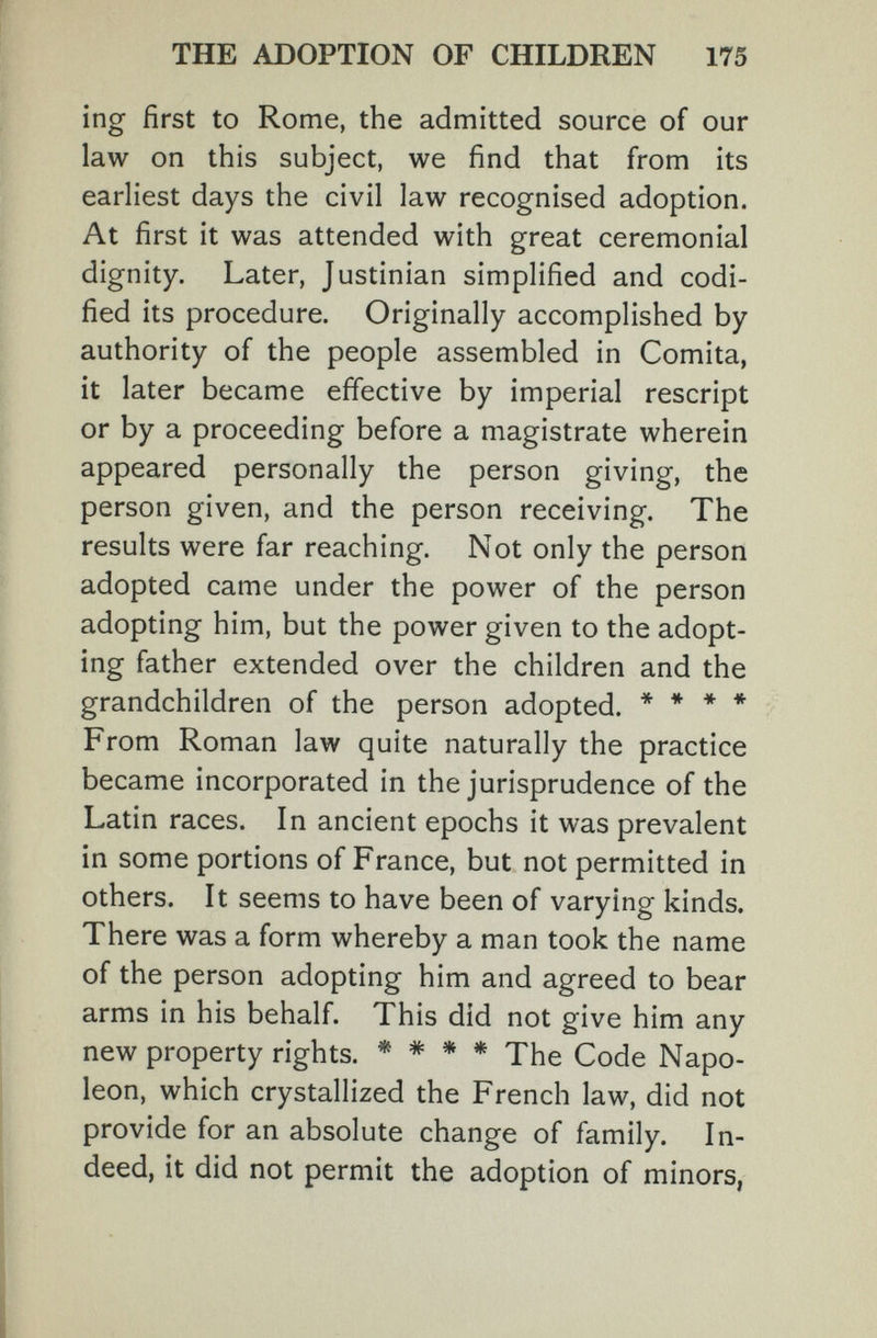 THE ADOPTION OF CHILDREN 175 inof first to Rome, the admitted source of our О ' law on this subject, we find that from its earliest days the civil law recognised adoption. At first it was attended with great ceremonial dignity. Later, Justinian simplified and codi¬ fied its procedure. Originally accomplished by authority of the people assembled in Gomita, it later became effective by imperial rescript or by a proceeding before a magistrate wherein appeared personally the person giving, the person given, and the person receiving. The results were far reaching. Not only the person adopted came under the power of the person adopting him, but the power given to the adopt¬ ing father extended over the children and the grandchildren of the person adopted. * * ♦ * From Roman law quite naturally the practice became incorporated in the jurisprudence of the Latin races. In ancient epochs it was prevalent in some portions of France, but not permitted in others. It seems to have been of varying kinds. There was a form whereby a man took the name of the person adopting him and agreed to bear arms in his behalf. This did not give him any new property rights. * * * * The Code Napo¬ leon, which crystallized the French law, did not provide for an absolute change of family. In¬ deed, it did not permit the adoption of minors,