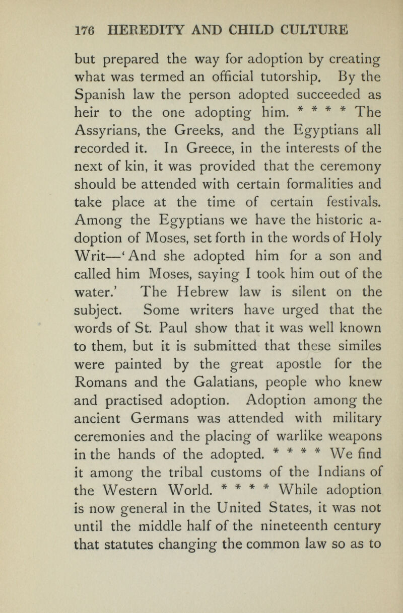 1 176 HEREDITY AND CHILD CULTURE but prepared the way for adoption by creating what was termed an official tutorship. By the Spanish law the person adopted succeeded as heir to the one adopting him. * * * * The Assyrians, the Greeks, and the Egyptians all recorded it. In Greece, in the interests of the next of kin, it was provided that the ceremony should be attended with certain formalities and take place at the time of certain festivals. Among the Egyptians we have the historic a- doption of Moses, set forth in the words of Holy Writ—'And she adopted him for a son and called him Moses, saying I took him out of the water.' The Hebrew law is silent on the subject. Some writers have urged that the words of St. Paul show that it was well known to them, but it is submitted that these similes were painted by the great apostle for the Romans and the Galatians, people who knew and practised adoption. Adoption among the ancient Germans was attended with military ceremonies and the placing of warlike weapons in the hands of the adopted. * * * * We find it among the tribal customs of the Indians of the Western World. * * * * While adoption is now general in the United States, it was not until the middle half of the nineteenth century that statutes changing the common law so as to