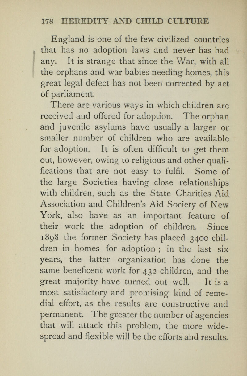 178 HEREDITY AND CHILD CULTURE England is one of the few civilized countries that has no adoption laws and never has had any. It is strange that since the War, with all the orphans and war babies needing homes, this great legal defect has not been corrected by act of parliament. There are various ways in which children are received and offered for adoption. The orphan and juvenile asylums have usually a larger or smaller number of children who are available for adoption. It is often difficult to get them out, however, owing to religious and other quali¬ fications that are not easy to fulfil. Some of the large Societies having close relationships with children, such as the State Charities Aid Association and Children's Aid Society of New York, also have as an important feature of their work the adoption of children. Since 1898 the former Society has placed 3400 chil¬ dren in homes for adoption ; in the last six years, the latter organization has done the same beneficent work for 432 children, and the great majority have turned out well. It is a most satisfactory and promising kind of reme¬ dial effort, as the results are constructive and permanent. The greater the number of agencies that will attack this problem, the more wide¬ spread and flexible will be the efforts and results.