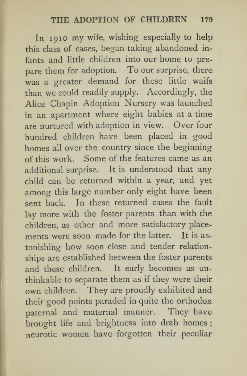THE ADOPTION OF CHILDREN 179 In 19IO my wife, wishing especially to help this class of cases, began taking abandoned in¬ fants and little children into our home to pre¬ pare them for adoption. To our surprise, there was a greater demand for these little waifs than we could readily supply. Accordingly, the Alice Chapin Adoption Nursery was launched in an apartment where eight babies at a time are nurtured with adoption in view. Over four hundred children have been placed in good homes all over the country since the beginning of this work. Some of the features came as an additional surprise. It is understood that any child can be returned within a year, and yet among this large number only eight have been sent back. In these returned cases the fault lay more with the foster parents than with the children, as other and more satisfactory place¬ ments were soon made for the latter. It is as¬ tonishing how soon close and tender relation¬ ships are established between the foster parents and these children. It early becomes as un¬ thinkable to separate them as if they were their own children. They are proudly exhibited and their good points paraded in quite the orthodox paternal and maternal manner. They have brought life and brightness into drab homes ; neurotic women have forgotten their peculiar