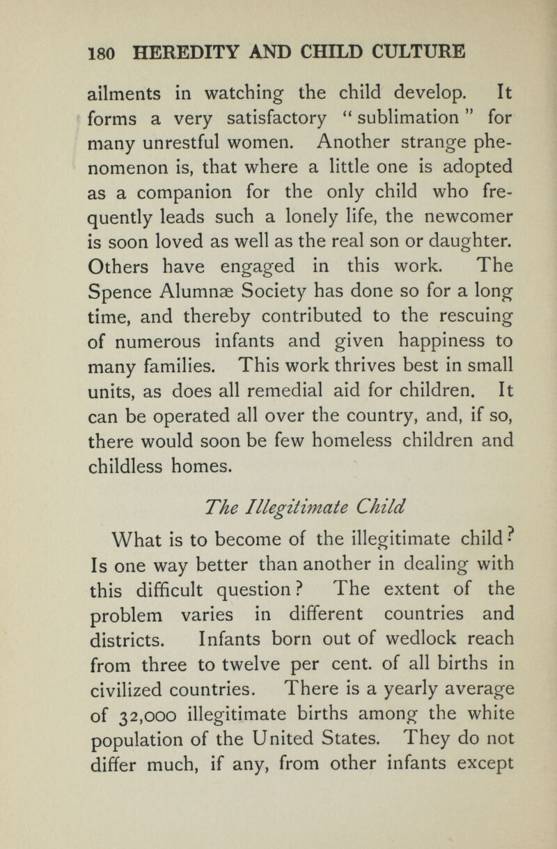 180 HEREDITY AND CHILD CULTURE ailments in watching the child develop. It forms a very satisfactory sublimation for many unrestful women. Another strange phe¬ nomenon is, that where a little one is adopted as a companion for the only child who fre¬ quently leads such a lonely life, the newcomer is soon loved as well as the real son or daughter. Others have engaged in this work. The Spence Alumnae Society has done so for a long time, and thereby contributed to the rescuing of numerous infants and given happiness to many families. This work thrives best in small units, as does all remedial aid for children. It can be operated all over the country, and, if so, there would soon be few homeless children and childless homes. The Illegitimate Child What is to become of the illegitimate child ? Is one way better than another in dealing with this difficult question ? The extent of the problem varies in different countries and districts. Infants born out of wedlock reach from three to twelve per cent, of all births in civilized countries. There is a yearly average of 32,000 illegitimate births among the white population of the United States. They do not differ much, if any, from other infants except