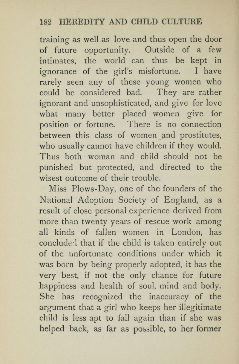182 HEREDITY AND CHILD CULTURE training- as well as love and thus open the door of future opportunity. Outside of a few intimates, the world can thus be kept in ignorance of the girl's misfortune. I have rarely seen any of these young women who could be considered bad. They are rather ignorant and unsophisticated, and give for love what many better placed women give for position or fortune. There is no connection between this class of women and prostitutes, who usually cannot have children if they would. Thus both woman and child should not be punished but protected, and directed to the wisest outcome of their trouble. Miss Plows-Day, one of the founders of the National Adoption Society of England, as a result of close personal experience derived from more than twenty years of rescue work among all kinds of fallen women in London, has concluded that if the child is taken entirely out of the unfortunate conditions under which it was born by being properly adopted, it has the very best, if not the only chance for future happiness and health of soul, mind and body. She has recognized the inaccuracy of the argument that a girl who keeps her illegitimate child is less apt to fall again than if she was helped back, as far as posbible, to her former