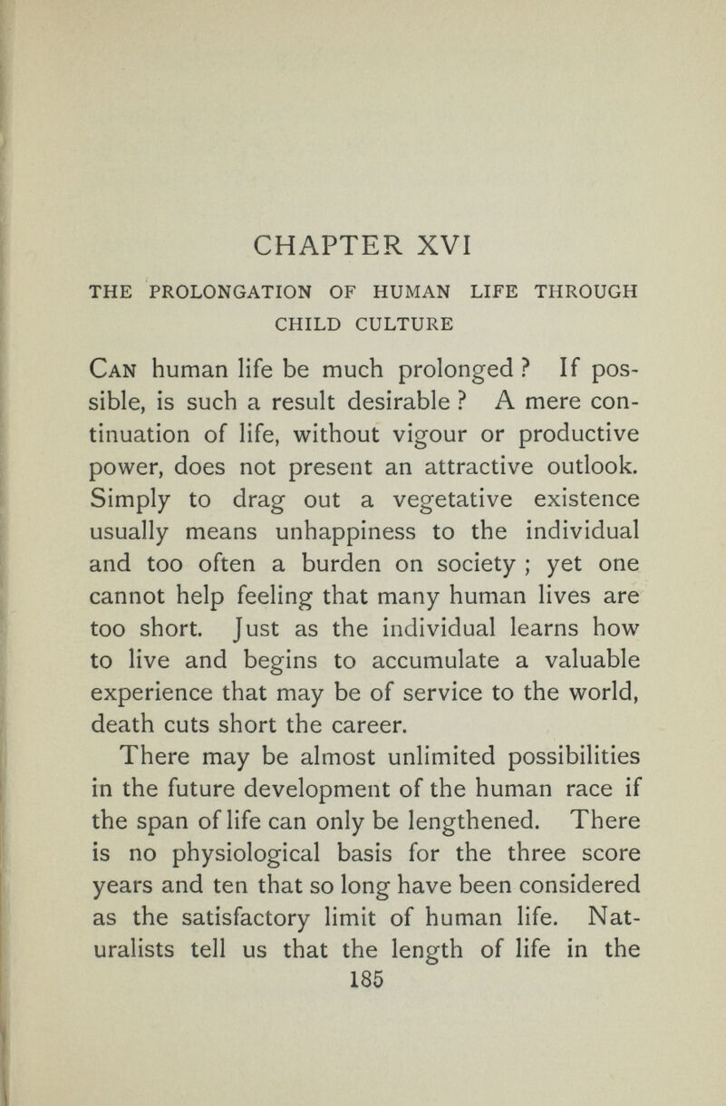 CHAPTER XVI the prolongation of human life through child culture Can human life be much prolonged ? If pos¬ sible, is such a result desirable ? A mere con¬ tinuation of life, without vigour or productive power, does not present an attractive outlook. Simply to drag out a vegetative existence usually means unhappiness to the individual and too often a burden on society ; yet one cannot help feeling that many human lives are too short. Just as the individual learns how to live and begins to accumulate a valuable experience that may be of service to the world, death cuts short the career. There may be almost unlimited possibilities in the future development of the human race if the span of life can only be lengthened. There is no physiological basis for the three score years and ten that so long have been considered as the satisfactory limit of human life. Nat¬ uralists tell us that the length of life in the 185