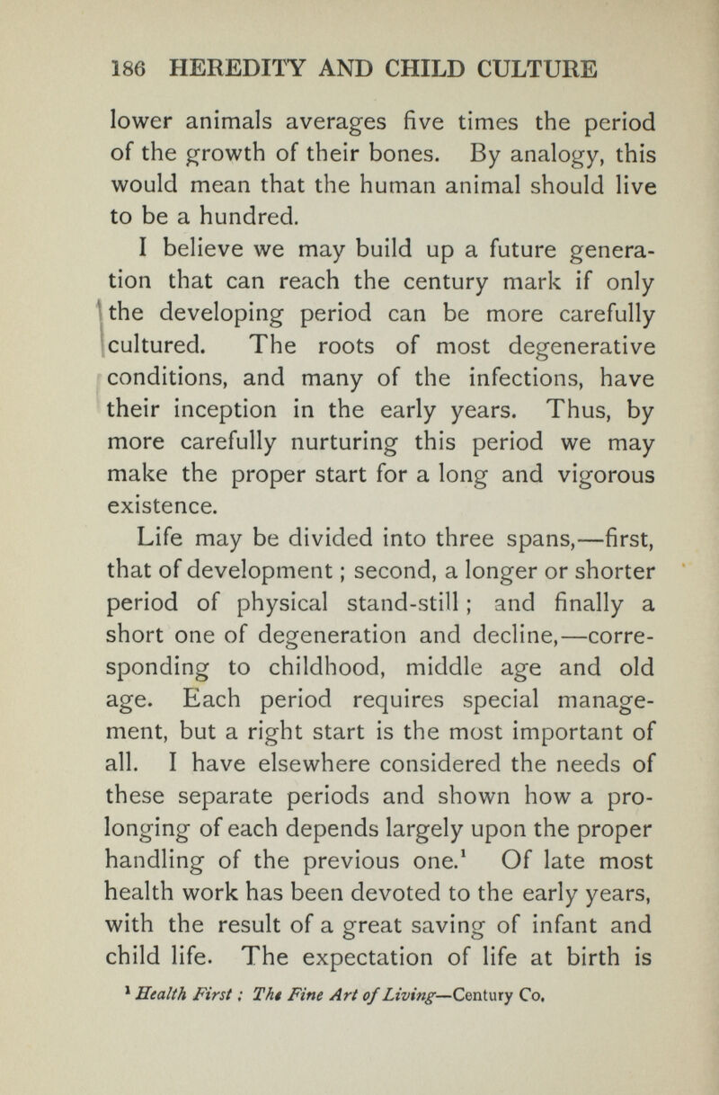 186 HEREDITY AND CHILD CULTURE lower animals averages five times the period of the growth of their bones. By analogy, this would mean that the human animal should live to be a hundred. I believe we may build up a future genera¬ tion that can reach the century mark if only Ithe developing period can be more carefully 1 cultured. The roots of most degenerative conditions, and many of the infections, have their inception in the early years. Thus, by more carefully nurturing this period we may make the proper start for a long and vigorous existence. Life may be divided into three spans,—first, that of development ; second, a longer or shorter period of physical stand-still ; and finally a short one of degeneration and decline,—corre¬ sponding to childhood, middle age and old age. Each period requires special manage¬ ment, but a right start is the most important of all. I have elsewhere considered the needs of these separate periods and shown how a pro¬ longing of each depends largely upon the proper handling of the previous one.' Of late most health work has been devoted to the early years, with the result of a great saving of infant and child life. The expectation of life at birth is * Health First ; Thi Fine Art of Living—Century Co,