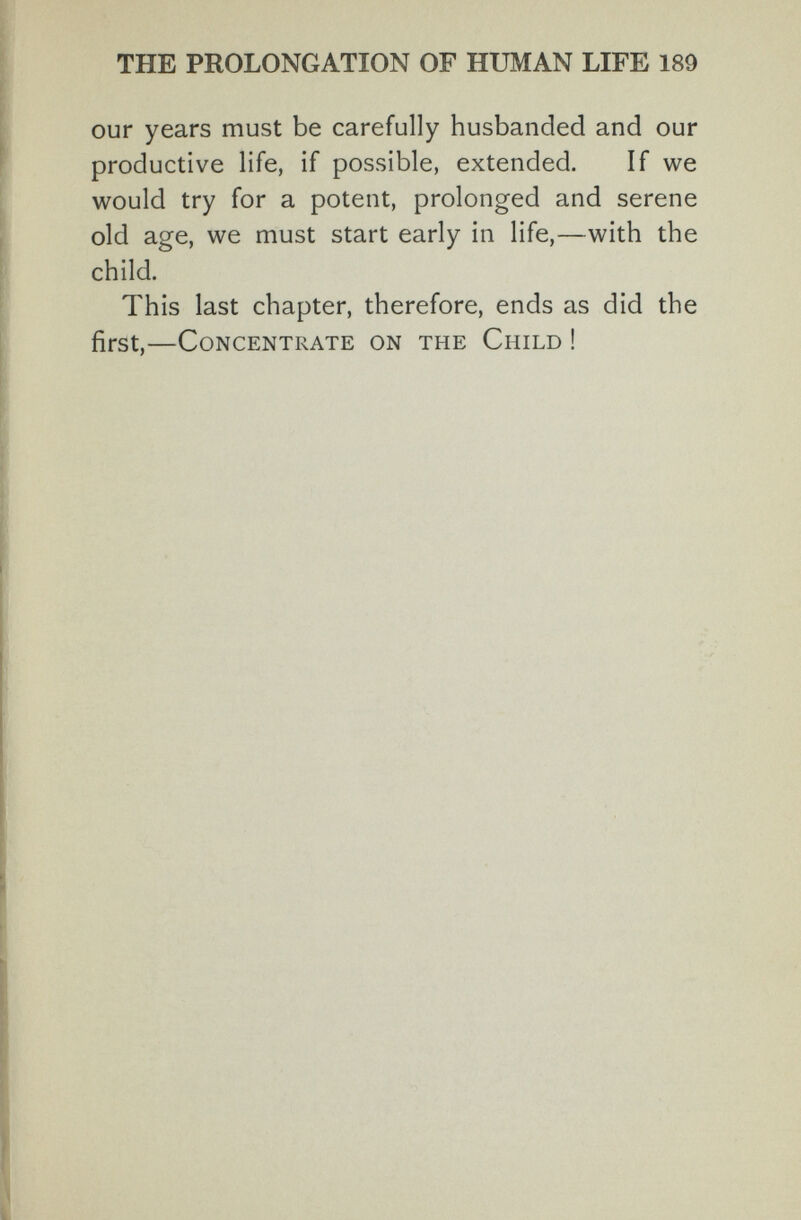 THE PROLONGATION OF HUMAN LIFE 189 our years must be carefully husbanded and our productive life, if possible, extended. If we would try for a potent, prolonged and serene old age, we must start early in life,—with the child. This last chapter, therefore, ends as did the first,—Concentrate on the Child !