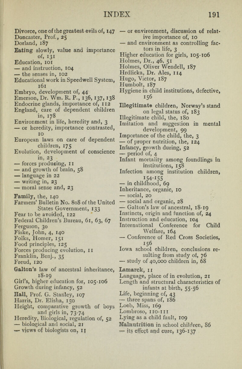 INDEX 191 Divorce, one of the greatest evils of, 147 Doncaster, Prof., 25 Borland, 187 Eating slowly, value and importance of, 131 Education, loi — and instruction, 104 — the senses in, 102 Educational work in Speedwell System, 161 Embryo, development of, 44 Emerson, Dr. Wm. R. P., 136, 137, 138 Endocrine glands, importance of, 112 England, care of dependent children in, 178 Environment in life, heredity and, 3 — or heredity, importance contrasted, 10 European laws on care of dependent children, 175 Evolution, development of conscience in, 23 — forces producing, 11 — and growth of brain, 58 language in 22 — writing in, 23 — moral sense and, 23 Family, the, 140 Farmers' Bulletin No. 808 of the United States Government, 133 Fear to be avoided, 122 Federal Children's Bureau, 61, 63, 67 Ferguson, 30 Fiske, John, 4, 140 Folks, Homer, 151 Food principles, 125 Forces producing evolution, II Franklin, Benj., 35 Freud, 120 Galton's law of ancestral inheritance, 18-19 Girl's, higher education for, 105-106 Growth during infancy, 52 Hall, Prof. G. Stanley, 107 Harris, Dr. Elisha, 150 Height, comparative growth of boys and girls in, 73-74 Heredity, Biological, regulation of, 52 — biological and social, 2) views of biologists on, lï — or environment, discussion of relat¬ ive importance of, 10 — and environment as controlling fac¬ tors in life, 3 Higher education for girls, 105-106 Holmes, Dr., 46, 51 Holmes, Oliver Wendell, 187 Hrdlicka, Dr. Ales, 114 Hugo, Victor, 187 Humbolt, 187 Hygiene in child institutions, defective, 156 Illegitimate children, Norway's stand on legal status of, 183 Illegitimate child, the, 180 Imitation and suggestion in mental development, 99 Importance of the child, the, 3 — of proper nutrition, the, 124 Infancy, growth during, 52 — period of, 4 Infant mortality among foundlings in institutions, 158 Infection among institution children, . 154-155 — in childhood, 69 Inheritance, organic, 10 — social, 20 — social and organic, 28 — Galton's law of ancestral, 18-19 Instincts, origin and function of, 24 Instruction and education, 104 International Conference for Child Welfare, 164 — Conference of Red Cross Societies, 156 Iowa school children, conclusions re¬ sulting from study of, 76 — study of 40,000 children in, 68 Lamarck, 11 Language, place of in evolution, 21 Length and structural characteristics of infants at birth, 55-56 Life, beginning of, 43 — three spans of, 186 Loeb, Miss, 169 Lombroso, no-III Lying as a child fault, 109 Malnutrition in school children, 86 — its effect and cure, 136-137