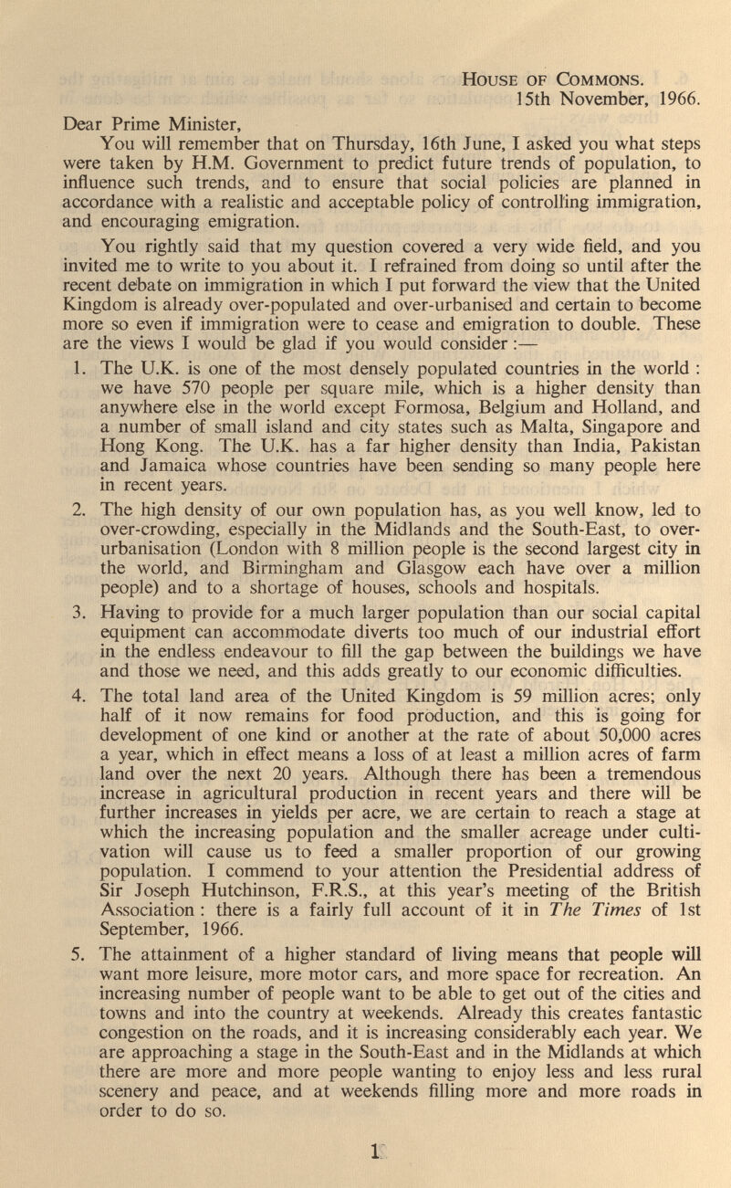 House of Commons. 15th November, 1966. Dear Prime Minister, You will remember that on Thursday, 16th June, I asked you what steps were taken by H.M. Government to predict future trends of population, to influence such trends, and to ensure that social policies are planned in accordance with a realistic and acceptable policy of controlling immigration, and encouraging emigration. You rightly said that my question covered a very wide field, and you invited me to write to you about it. I refrained from doing so until after the recent debate on immigration in which I put forward the view that the United Kingdom is already over-populated and over-urbanised and certain to become more so even if immigration were to cease and emigration to double. These are the views I would be glad if you would consider :— 1. The U.K. is one of the most densely populated countries in the world : we have 570 people per square mile, which is a higher density than anywhere else in the world except Formosa, Belgium and Holland, and a number of small island and city states such as Malta, Singapore and Hong Kong. The U.K. has a far higher density than India, Pakistan and Jamaica whose countries have been sending so many people here in recent years. 2. The high density of our own population has, as you well know, led to over-crowding, especially in the Midlands and the South-East, to over- urbanisation (London with 8 million people is the second largest city in the world, and Birmingham and Glasgow each have over a million people) and to a shortage of houses, schools and hospitals. 3. Having to provide for a much larger population than our social capital equipment can accom.modate diverts too much of our industrial effort in the endless endeavour to fill the gap between the buildings we have and those we need, and this adds greatly to our economic difficulties. 4. The total land area of the United Kingdom is 59 million acres; only half of it now remains for food production, and this is going for development of one kind or another at the rate of about 50,000 acres a year, which in effect means a loss of at least a million acres of farm land over the next 20 years. Although there has been a tremendous increase in agricultural production in recent years and there will be further increases in yields per acre, we are certain to reach a stage at which the increasing population and the smaller acreage under culti¬ vation will cause us to feed a smaller proportion of our growing population. I commend to your attention the Presidential address of Sir Joseph Hutchinson, F.R.S., at this year's meeting of the British Association: there is a fairly full account of it in The Times of 1st September, 1966. 5. The attainment of a higher standard of living means that people will want more leisure, more motor cars, and more space for recreation. An increasing number of people want to be able to get out of the cities and towns and into the country at weekends. Already this creates fantastic congestion on the roads, and it is increasing considerably each year. We are approaching a stage in the South-East and in the Midlands at which there are more and more people wanting to enjoy less and less rural scenery and peace, and at weekends filling more and more roads in order to do so. i: