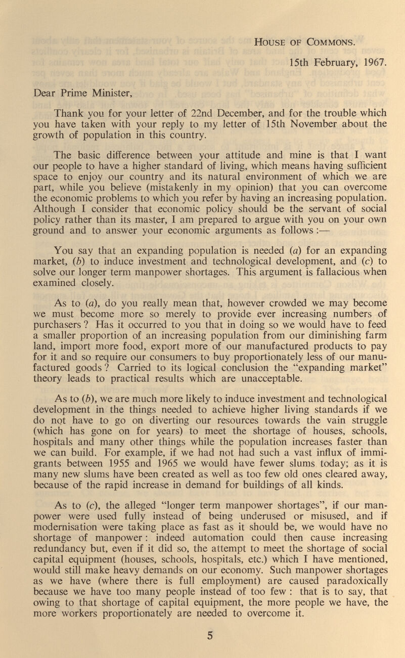 House of Commons. 15th February, 1967. Dear Prime Minister, Thank you for your letter of 22nd December, and for the trouble which you have taken with your reply to my letter of 15th November about the growth of population in this country. The basic difference between your attitude and mine is that I want our people to have a higher standard of living, which means having sufficient space to enjoy our country and its natural environment of which we are part, while you believe (mistakenly in my opinion) that you can overcome the economic problems to which you refer by having an increasing population. Although I consider that economic policy should be the servant of social policy rather than its master, I am prepared to argue with you on your own ground and to answer your economic arguments as follows :— You say that an expanding population is needed (a) for an expanding market, (b) to induce investment and technological development, and (c) to solve our longer term manpower shortages. This argument is fallacious when examined closely. As to (a), do you really mean that, however crowded we may become we must become more so merely to provide ever increasing numbers of purchasers ? Has it occurred to you that in doing so we would have to feed a smaller proportion of an increasing population from our diminishing farm land, import more food, export more of our manufactured products to pay for it and so require our consumers to buy proportionately less of our manu¬ factured goods ? Carried to its logical conclusion the expanding market theory leads to practical results which are unacceptable. As to (b), we are much more likely to induce investment and technological development in the things needed to achieve higher living standards if we do not have to go on diverting our resources towards the vain struggle (which has gone on for years) to meet the shortage of houses, schools, hospitals and many other things while the population increases faster than we can build. For example, if we had not had such a vast influx of immi¬ grants between 1955 and 1965 we would have fewer slums today; as it is many new slums have been created as well as too few old ones cleared away, because of the rapid increase in demand for buildings of all kinds. As to (c), the alleged longer term manpower shortages, if our man¬ power were used fully instead of being underused or misused, and if modernisation were taking place as fast as it should be, we would have no shortage of manpower : indeed automation could then cause increasing redundancy but, even if it did so, the attempt to meet the shortage of social capital equipment (houses, schools, hospitals, etc.) which I have mentioned, would still make heavy demands on our economy. Such manpower shortages as we have (where there is full employment) are caused paradoxically because we have too many people instead of too few : that is to say, that owing to that shortage of capital equipment, the more people we have, the more workers proportionately are needed to overcome it. 5