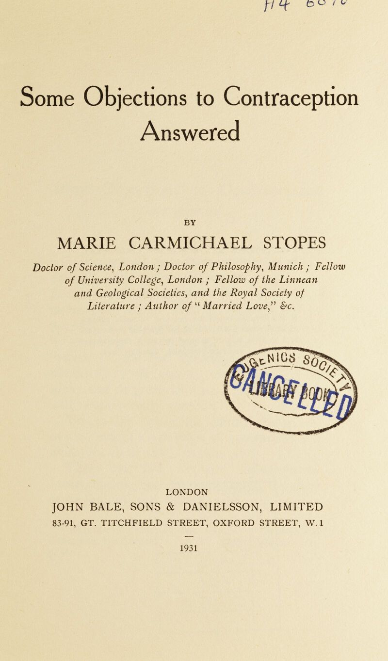 f/ Cf £ <-> / U Some Objections to Contraception Answered BY MARIE CARMICHAEL STOPES Doctor of Science, London ; Doctor of Philosophy, Munich ; Fellow of University College, London ; Fellow of the Linnean and Geological Societies, and the Royal Society of Literature ; Author of  Married Love  &c. LONDON JOHN BALE, SONS & DANIELSSON, LIMITED 83-91, GT. TITCHFIELD STREET, OXFORD STREET, W. 1 1931