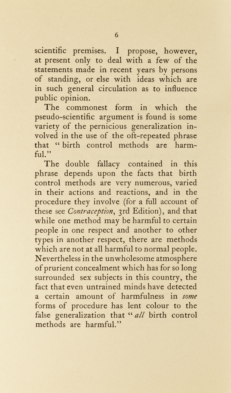 scientific premises. I propose, however, at present only to deal with a few of the statements made in recent years by persons of standing, or else with ideas which are in such general circulation as to influence public opinion. The commonest form in which the pseudo-scientific argument is found is some variety of the pernicious generalization in volved in the use of the oft-repeated phrase that  birth control methods are harm ful. The double fallacy contained in this phrase depends upon the facts that birth control methods are very numerous, varied in their actions and reactions, and in the procedure they involve (for a full account of these see Contraception , 3rd Edition), and that while one method may be harmful to certain people in one respect and another to other types in another respect, there are methods which are not at all harmful to normal people. Nevertheless in the unwholesome atmosphere of prurient concealment which has for so long surrounded sex subjects in this country, the fact that even untrained minds have detected a certain amount of harmfulness in some forms of procedure has lent colour to the false generalization that  all birth control methods are harmful.