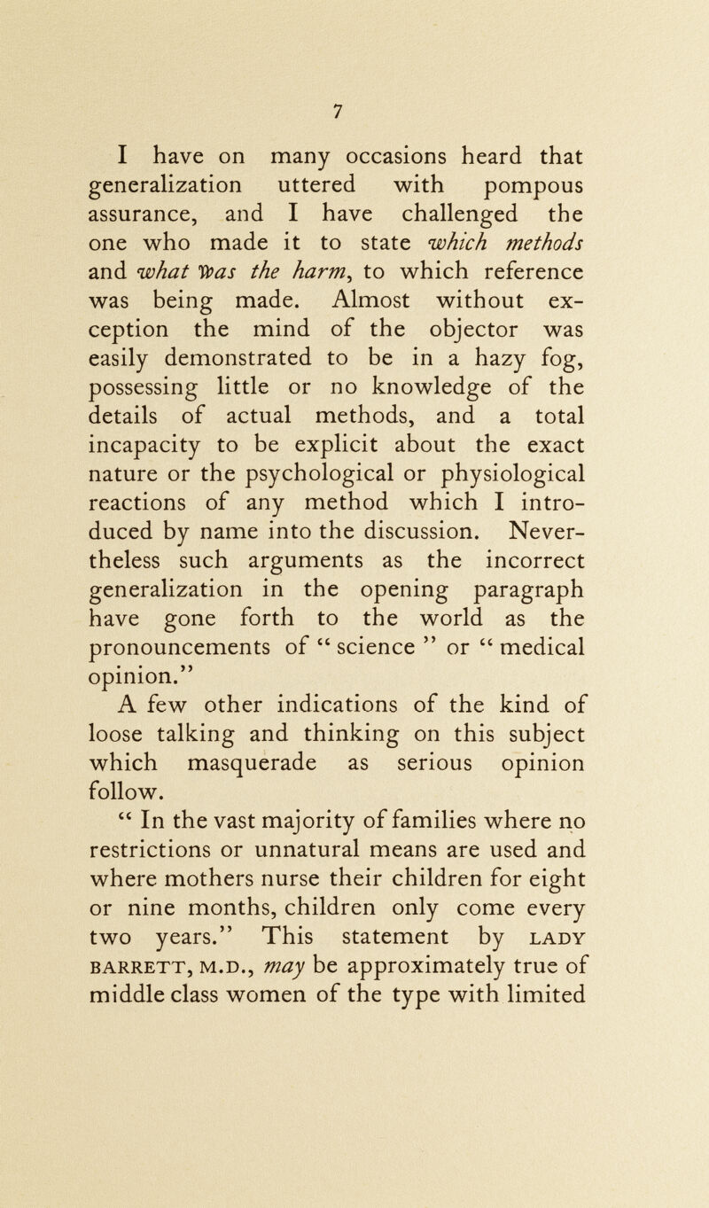 I have on many occasions heard that generalization uttered with pompous assurance, and I have challenged the one who made it to state which methods and what 'Was the harm , to which reference was being made. Almost without ex ception the mind of the objector was easily demonstrated to be in a hazy fog, possessing little or no knowledge of the details of actual methods, and a total incapacity to be explicit about the exact nature or the psychological or physiological reactions of any method which I intro duced by name into the discussion. Never theless such arguments as the incorrect generalization in the opening paragraph have gone forth to the world as the pronouncements of  science  or  medical opinion. A few other indications of the kind of loose talking and thinking on this subject which masquerade as serious opinion follow.  In the vast majority of families where no restrictions or unnatural means are used and where mothers nurse their children for eight or nine months, children only come every two years. This statement by lady Barrett, m.d., may be approximately true of middle class women of the type with limited