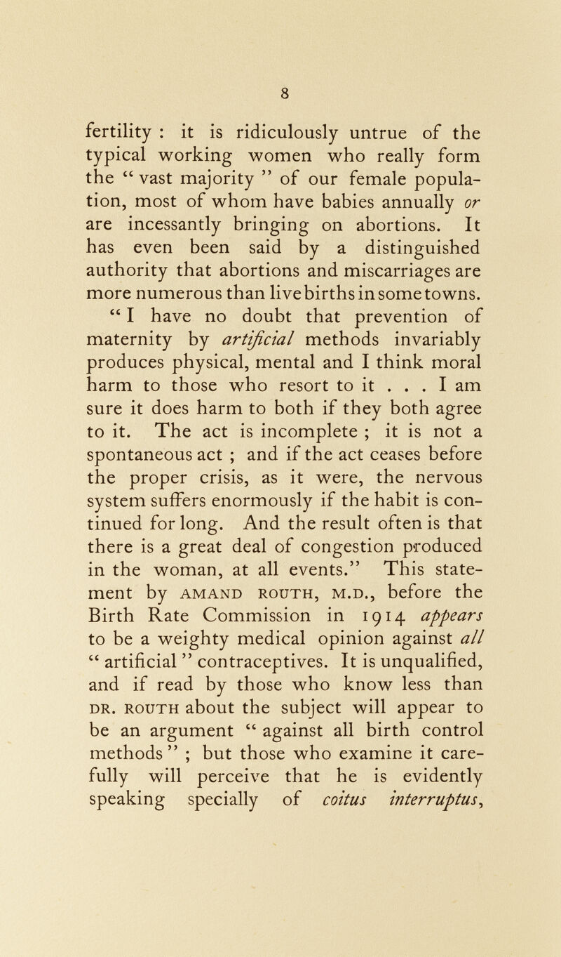 fertility : it is ridiculously untrue of the typical working women who really form the  vast majority  of our female popula tion, most of whom have babies annually or are incessantly bringing on abortions. It has even been said by a distinguished authority that abortions and miscarriages are more numerous than live births in some towns.  I have no doubt that prevention of maternity by artificial methods invariably produces physical, mental and I think moral harm to those who resort to it ... I am sure it does harm to both if they both agree to it. The act is incomplete ; it is not a spontaneous act ; and if the act ceases before the proper crisis, as it were, the nervous system suffers enormously if the habit is con tinued for long. And the result often is that there is a great deal of congestion produced in the woman, at all events. This state ment by AMAND RouTH, M.D., before the Birth Rate Commission in 1914 appears to be a weighty medical opinion against all  artificial  contraceptives. It is unqualified, and if read by those who know less than dr. ROUTH about the subject will appear to be an argument  against all birth control methods  ; but those who examine it care fully will perceive that he is evidently speaking specially of coitus interruptus,