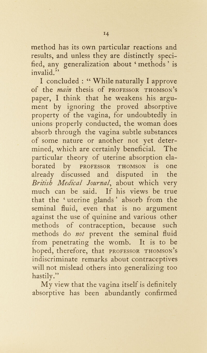 method has its own particular reactions and results, and unless they are distinctly speci fied, any generalization about ■ methods ' is invalid. I concluded :  While naturally I approve of the main thesis of professor Thomson's paper, I think that he weakens his argu ment by ignoring the proved absorptive property of the vagina, for undoubtedly in unions properly conducted, the woman does absorb through the vagina subtle substances of some nature or another not yet deter mined, which are certainly beneficial. The particular theory of uterine absorption ela borated by professor Thomson is one already discussed and disputed in the British Medical Journal , about which very much can be said. If his views be true that the ' uterine glands ' absorb from the seminal fluid, even that is no argument against the use of quinine and various other methods of contraception, because such methods do not prevent the seminal fluid from penetrating the womb. It is to be hoped, therefore, that professor Thomson's indiscriminate remarks about contraceptives will not mislead others into generalizing too hastily. My view that the vagina itself is definitely absorptive has been abundantly confirmed