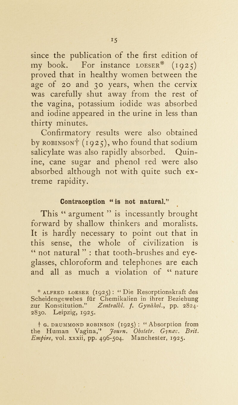 since the publication of the first edition of my book. For instance loeser^ (1925) proved that in healthy women between the age of 20 and 30 years, when the cervix was carefully shut away from the rest of the vagina, potassium iodide was absorbed and iodine appeared in the urine in less than thirty minutes. Confirmatory results were also obtained by robinsonf (1925), who found that sodium salicylate was also rapidly absorbed. Quin ine, cane sugar and phenol red were also absorbed although not with quite such ex treme rapidity. Contraception  is not natural. * This  argument  is incessantly brought forward by shallow thinkers and moralists. It is hardly necessary to point out that in this sense, the whole of civilization is £i not natural  : that tooth-brushes and eye glasses, chloroform and telephones are each and all as much a violation of  nature * Alfred loeser (1925) :  Die Resorptionskraft des Scheidengewebes für Chemikalien in ihrer Beziehung zur Konstitution. Zentvalbl. f. Gynäkol pp. 2824- 2830. Leipzig, 1925. f g. drummond robinson (1925) : Absorption from the Human Vagina, Jouvn. Obstetr. Gyncec. Brit. Empire, vol. xxxii, pp. 496-504. Manchester, 1925.