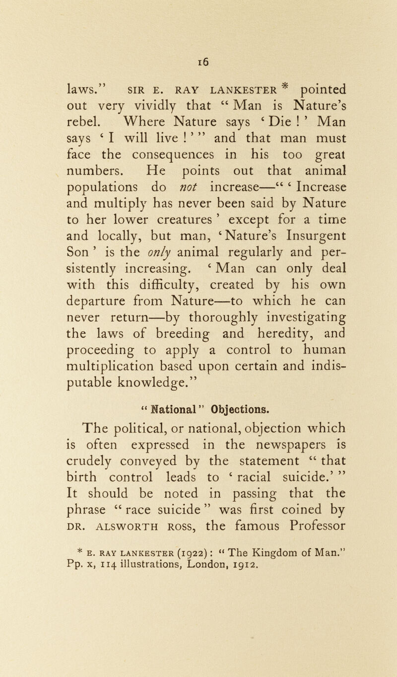 laWS. sir e. ray lankester * pointed out very vividly that  Man is Nature's rebel. Where Nature says c Die ! ' Man says ' I will live ! '  and that man must face the consequences in his too great numbers. He points out that animal populations do not increase— ' Increase and multiply has never been said by Nature to her lower creatures ' except for a time and locally, but man, 'Nature's Insurgent Son ' is the only animal regularly and per sistently increasing. ' Man can only deal with this difficulty, created by his own departure from Nature—to which he can never return—by thoroughly investigating the laws of breeding and heredity, and proceeding to apply a control to human multiplication based upon certain and indis putable knowledge.  National  Objections. The political, or national, objection which is often expressed in the newspapers is crudely conveyed by the statement  that birth control leads to ' racial suicide.'  It should be noted in passing that the phrase  race suicide  was first coined by dr. alsworth Ross, the famous Professor * e. ray Lankester (1922) :  The Kingdom of Man. Pp. x, 114 illustrations, London, 1912.