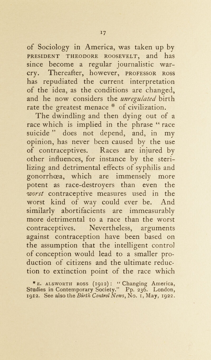 of Sociology in America, was taken up by president theodore roosevelt, and has since become a regular journalistic war- cry. Thereafter, however, professor ross has repudiated the current interpretation of the idea, as the conditions are changed, and he now considers the unregulated birth rate the greatest menace * of civilization. The dwindling and then dying out of a race which is implied in the phrase  race suicide  does not depend, and, in my opinion, has never been caused by the use of contraceptives. Races are injured by other influences, for instance by the steri lizing and detrimental effects of syphilis and gonorrhoea, which are immensely more potent as race-destroyers than even the worst contraceptive measures used in the worst kind of way could ever be. And similarly abortifacients are immeasurably more detrimental to a race than the worst contraceptives. Nevertheless, arguments against contraception have been based on the assumption that the intelligent control of conception would lead to a smaller pro duction of citizens and the ultimate reduc tion to extinction point of the race which *e. alsworth ross (1912): Changing America, Studies in Contemporary Society. Pp. 236. London, 1912. See also the Birth Control News, No. 1, May, 1922.