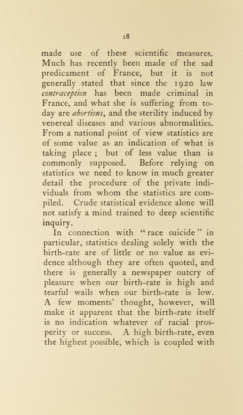 made use of these scientific measures. Much has recently been made of the sad predicament of France, but it is not generally stated that since the 1920 law contraception has been made criminal in France, and what she is suffering from to day are abortions , and the sterility induced by venereal diseases and various abnormalities. From a national point of view statistics are of some value as an indication of what is taking place ; but of less value than is commonly supposed. Before relying on statistics we need to know in much greater detail the procedure of the private indi viduals from whom the statistics are com piled. Crude statistical evidence alone will not satisfy a mind trained to deep scientific inquiry. In connection with  race suicide  in particular, statistics dealing solely with the birth-rate are of little or no value as evi dence although they are often quoted, and there is generally a newspaper outcry of pleasure when our birth-rate is high and tearful wails when our birth-rate is low. A few moments' thought, however, will make it apparent that the birth-rate itself is no indication whatever of racial pros perity or success. A high birth-rate, even the highest possible, which is coupled with