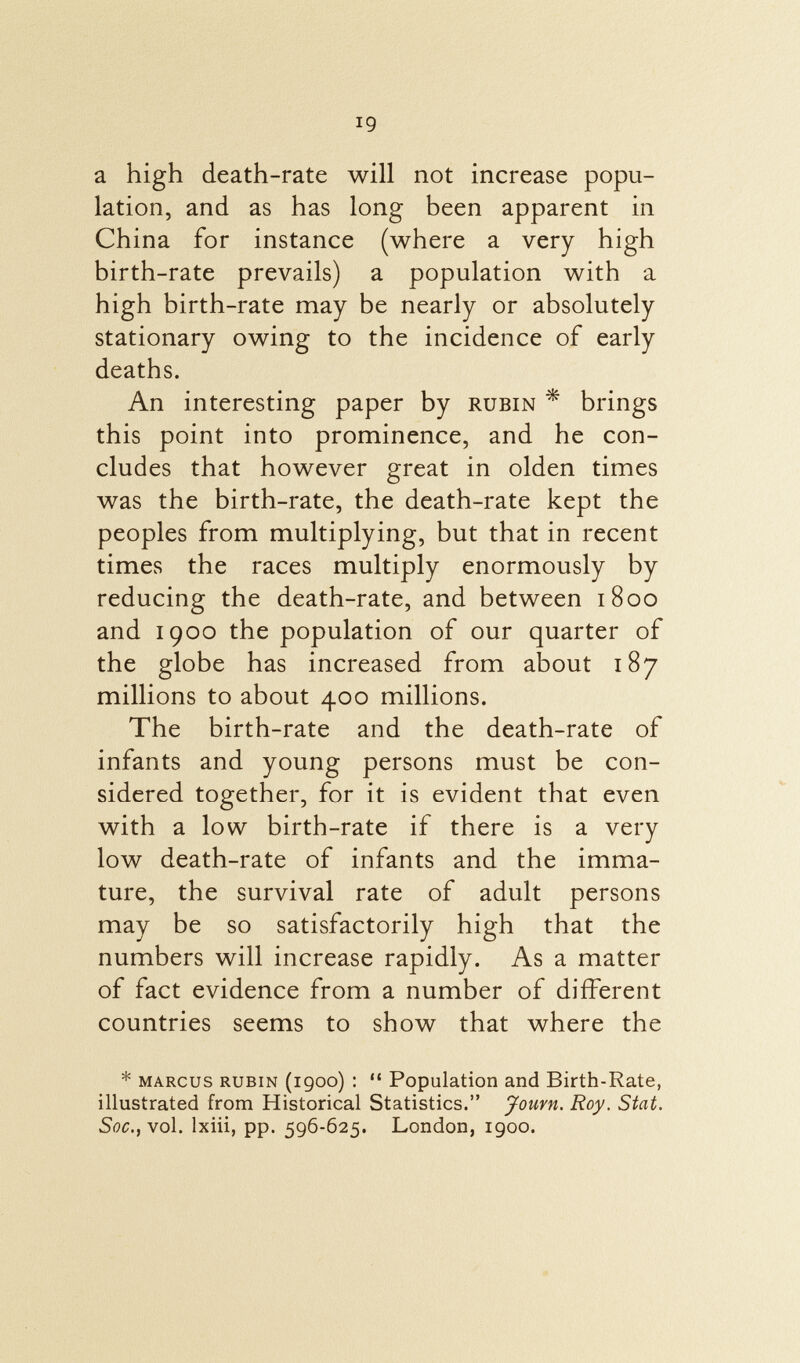 a high death-rate will not increase popu lation, and as has long been apparent in China for instance (where a very high birth-rate prevails) a population with a high birth-rate may be nearly or absolutely stationary owing to the incidence of early deaths. An interesting paper by rubín * brings this point into prominence, and he con cludes that however great in olden times was the birth-rate, the death-rate kept the peoples from multiplying, but that in recent times the races multiply enormously by reducing the death-rate, and between 1800 and 1900 the population of our quarter of the globe has increased from about 187 millions to about 400 millions. The birth-rate and the death-rate of infants and young persons must be con sidered together, for it is evident that even with a low birth-rate if there is a very low death-rate of infants and the imma ture, the survival rate of adult persons may be so satisfactorily high that the numbers will increase rapidly. As a matter of fact evidence from a number of different countries seems to show that where the * Marcus rubín (1900) :  Population and Birth-Rate, illustrated from Historical Statistics. Jouvn. Roy. Stat. Soc., vol. lxiii, pp. 596-625. London, 1900.