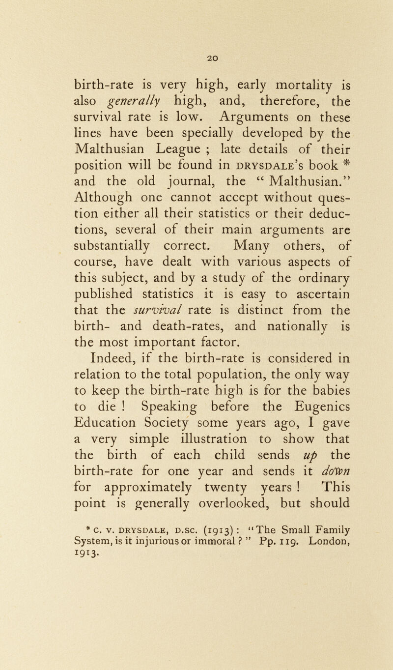 birth-rate is very high, early mortality is also generally high, and, therefore, the survival rate is low. Arguments on these lines have been specially developed by the Malthusian League ; late details of their position will be found in drysdale's book * and the old journal, the  Malthusian. Although one cannot accept without ques tion either all their statistics or their deduc tions, several of their main arguments are substantially correct. Many others, of course, have dealt with various aspects of this subject, and by a study of the ordinary published statistics it is easy to ascertain that the survival rate is distinct from the birth- and death-rates, and nationally is the most important factor. Indeed, if the birth-rate is considered in relation to the total population, the only way to keep the birth-rate high is for the babies to die ! Speaking before the Eugenics Education Society some years ago, I gave a very simple illustration to show that the birth of each child sends up the birth-rate for one year and sends it doVon for approximately twenty years ! This point is generally overlooked, but should * c. v. drysdale, d .sc. (1913): The Small Family System, is it injurious or immoral ?  Pp. 119. London, 1913-