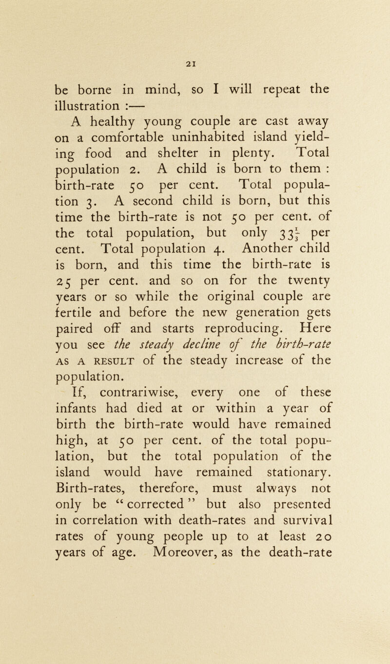 be borne in mind, so I will repeat the illustration :— A healthy young couple are cast away on a comfortable uninhabited island yield ing food and shelter in plenty. Total population 2. A child is born to them : birth-rate 50 per cent. Total popula tion 3. A second child is born, but this time the birth-rate is not 50 per cent, of the total population, but only 33^ per cent. Total population 4. Another child is born, and this time the birth-rate is 25 per cent, and so on for the twenty years or so while the original couple are fertile and before the new generation gets paired off and starts reproducing. Here you see the steady decline of the birth-rate as a result of the steady increase of the population. If, contrariwise, every one of these infants had died at or within a year of birth the birth-rate would have remained high, at 50 per cent, of the total popu lation, but the total population of the island would have remained stationary. Birth-rates, therefore, must always not only be corrected but also presented in correlation with death-rates and survival rates of young people up to at least 20 years of age. Moreover, as the death-rate