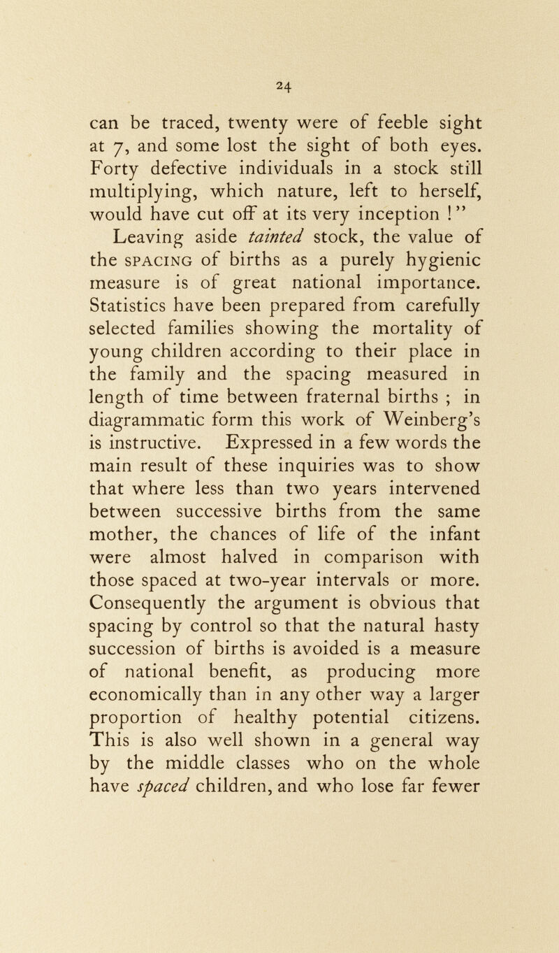 can be traced, twenty were of feeble sight at 7, and some lost the sight of both eyes. Forty defective individuals in a stock still multiplying, which nature, left to herself, would have cut off at its very inception ! Leaving aside tainted stock, the value of the spacing of births as a purely hygienic measure is of great national importance. Statistics have been prepared from carefully selected families showing the mortality of young children according to their place in the family and the spacing measured in length of time between fraternal births ; in diagrammatic form this work of Weinberg's is instructive. Expressed in a few words the main result of these inquiries was to show that where less than two years intervened between successive births from the same mother, the chances of life of the infant were almost halved in comparison with those spaced at two-year intervals or more. Consequently the argument is obvious that spacing by control so that the natural hasty succession of births is avoided is a measure of national benefit, as producing more economically than in any other way a larger proportion of healthy potential citizens. This is also well shown in a general way by the middle classes who on the whole have spaced children, and who lose far fewer