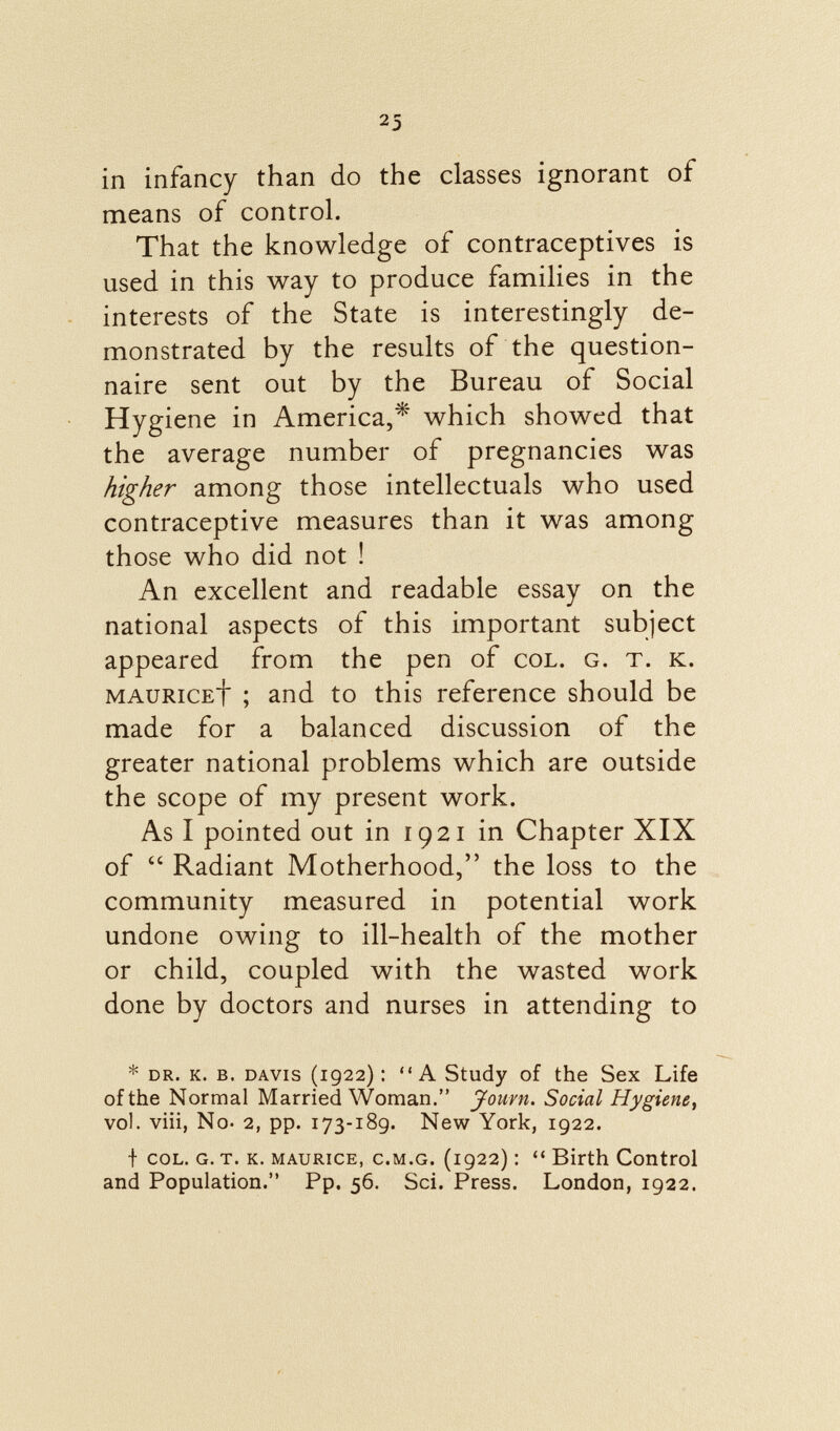 in infancy than do the classes ignorant of means of control. That the knowledge of contraceptives is used in this way to produce families in the interests of the State is interestingly de monstrated by the results of the question naire sent out by the Bureau of Social Hygiene in America,* which showed that the average number of pregnancies was higher among those intellectuals who used contraceptive measures than it was among those who did not ! An excellent and readable essay on the national aspects of this important subject appeared from the pen of col. g. t. k. mauriceÌ  ; and to this reference should be made for a balanced discussion of the greater national problems which are outside the scope of my present work. As I pointed out in 1921 in Chapter XIX of  Radiant Motherhood, the loss to the community measured in potential work undone owing to ill-health of the mother or child, coupled with the wasted work done by doctors and nurses in attending to * dr. k. b. davis (1922) : A Study of the Sex Life of the Normal Married Woman. Jouvn. Social Hygiene, vol. viii, No- 2, pp. 173-189. New York, 1922. f col. g. t. k. Maurice, c .M.G. (1922) :  Birth Control and Population. Pp. 56. Sci. Press. London, 1922.