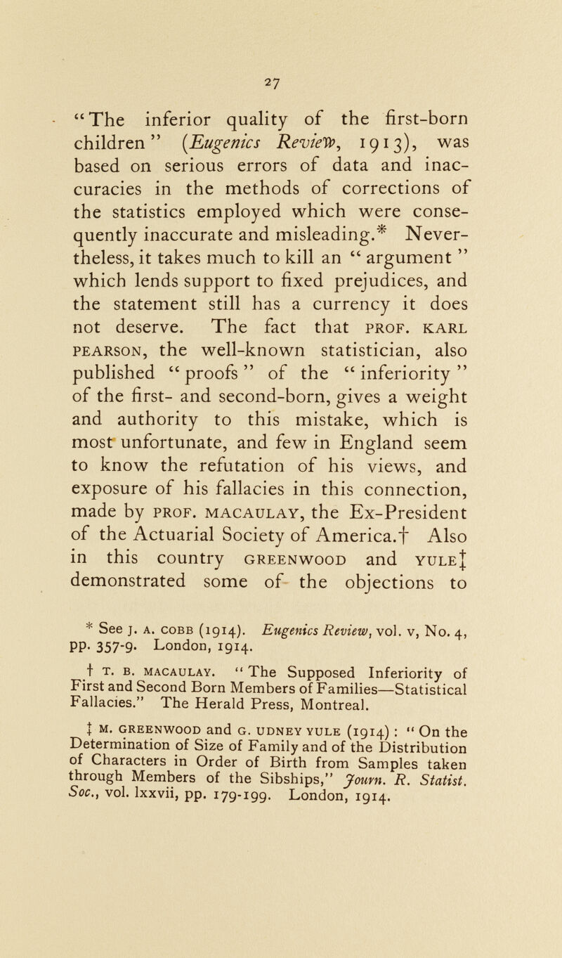 The inferior quality of the first-born children ( Eugenics Review, 19 i 3), was based on serious errors of data and inac curacies in the methods of corrections of the statistics employed which were conse quently inaccurate and misleading.* Never theless, it takes much to kill an  argument  which lends support to fixed prejudices, and the statement still has a currency it does not deserve. The fact that prof, karl pearson, the well-known statistician, also published proofs of the inferiority of the first- and second-born, gives a weight and authority to this mistake, which is most unfortunate, and few in England seem to know the refutation of his views, and exposure of his fallacies in this connection, made by prof, macaulay, the Ex-President of the Actuarial Society of America.f Also in this country greenwood and yule{ demonstrated some of the objections to * See j. a. Cobb (1914). Eugenics Review, vol. v, No. 4, PP- 357*9- London, 1914. t t. b. macaulay.  The Supposed Inferiority of First and Second Born Members of Families—Statistical Fallacies. The Herald Press, Montreal. I m. greenwood and G. udney yule (1914) !  Oil the Determination of Size of Family and of the Distribution of Characters in Order of Birth from Samples taken through Members of the Sibships, Jouvn. R. Statist. Soc., vol. lxxvii, pp. 179-199. London, 1914.