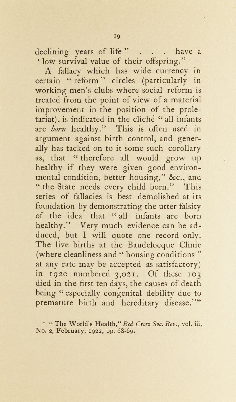 2g declining years of life ... have a Lt low survival value of their offspring. A fallacy which has wide currency in certain  reform  circles (particularly in working men's clubs where social reform is treated from the point of view of a material improvement in the position of the prole tariat), is indicated in the cliché  all infants are born healthy. This is often used in argument against birth control, and gener ally has tacked on to it some such corollary as, that  therefore all would grow up healthy if they were given good environ mental condition, better housing, &c., and  the State needs every child born. This series of fallacies is best demolished at its foundation by demonstrating the utter falsity of the idea that  all infants are born healthy. Very much evidence can be ad duced, but I will quote one record only. The live births at the Baudelocque Clinic (where cleanliness and  housing conditions  at any rate may be accepted as satisfactory) in 1920 numbered 3,021. Of these 103 died in the first ten days, the causes of death being  especially congenital debility due to premature birth and hereditary disease.* *  The World's Health, Red Cross Soc. Rev., vol. iii, No. 2, February, 1922, pp. 68-69.