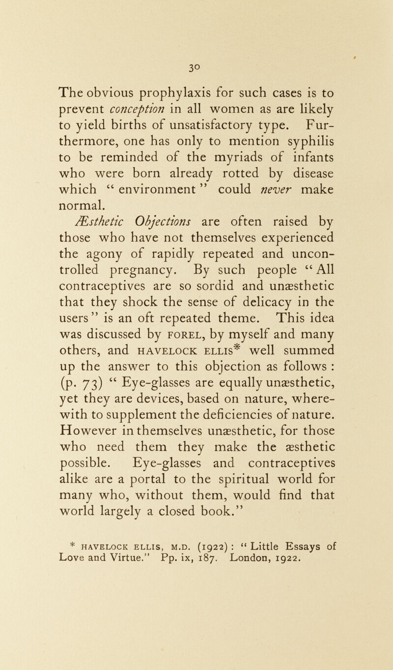 3 o The obvious prophylaxis for such cases is to prevent conception in all women as are likely to yield births of unsatisfactory type. Fur thermore, one has only to mention syphilis to be reminded of the myriads of infants who were born already rotted by disease which  environment  could never make normal. /Esthetic Objections are often raised by those who have not themselves experienced the agony of rapidly repeated and uncon trolled pregnancy. By such people  All contraceptives are so sordid and unassthetic that they shock the sense of delicacy in the users is an oft repeated theme. This idea was discussed by forel , by myself and many others, and havelock ellis * well summed up the answer to this objection as follows : (P- 73)  Eye-glasses are equally unaesthetic, yet they are devices, based on nature, where with to supplement the deficiencies of nature. However in themselves unassthetic, for those who need them they make the aesthetic possible. Eye-glasses and contraceptives alike are a portal to the spiritual world for many who, without them, would find that world largely a closed book. * havelock Ellis, m.d. (1922) :  Little Essays of Love and Virtue. Pp. ix, 187. London, 1922.