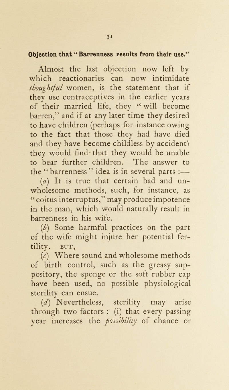 Objection that Barrenness results from their use. Almost the last objection now left by which reactionaries can now intimidate thoughtful women, is the statement that if they use contraceptives in the earlier years of their married life, they  will become barren, and if at any later time they desired to have children (perhaps for instance owing to the fact that those they had have died and they have become childless by accident) they would find that they would be unable to bear further children. The answer to the  barrenness  idea is in several parts :— (a) It is true that certain bad and un wholesome methods, such, for instance, as  coitus interruptus, may produce impotence in the man, which would naturally result in barrenness in his wife. (b) Some harmful practices on the part of the wife might injure her potential fer tility. but, (c) Where sound and wholesome methods of birth control, such as the greasy sup pository, the sponge or the soft rubber cap have been used, no possible physiological sterility can ensue. (d) Nevertheless, sterility may arise through two factors : (i) that every passing year increases the possibility of chance or