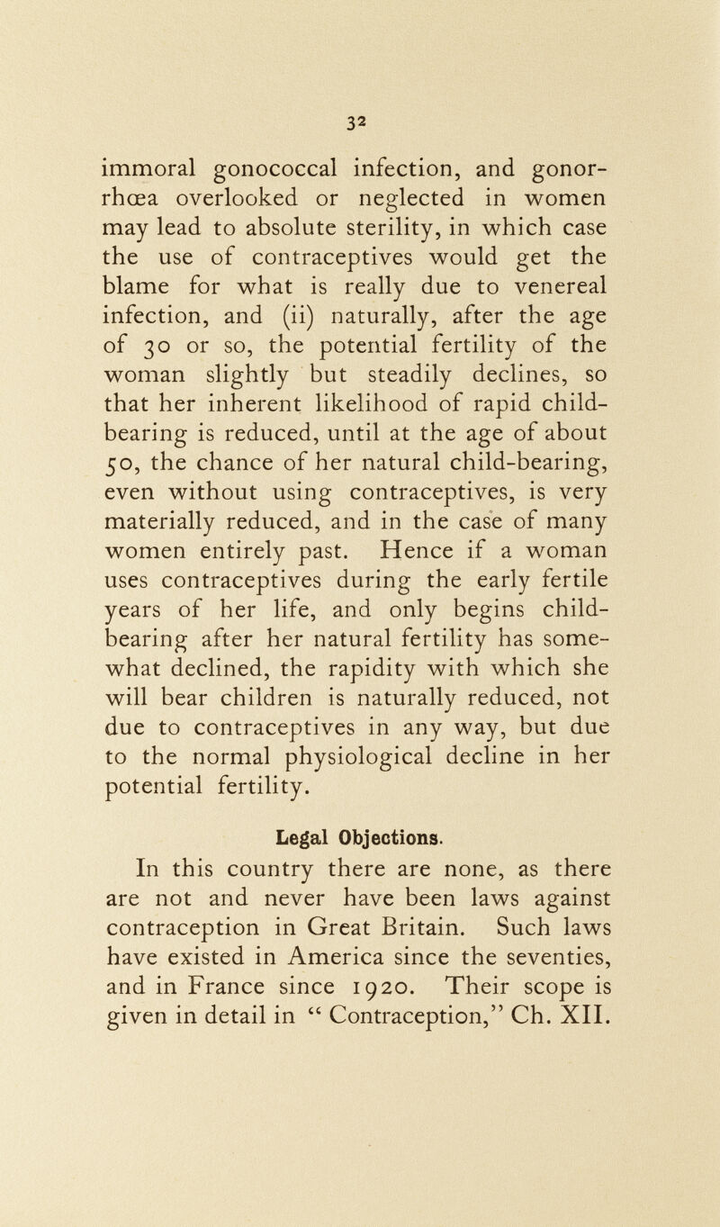 immoral gonococcal infection, and gonor rhoea overlooked or neglected in women may lead to absolute sterility, in which case the use of contraceptives would get the blame for what is really due to venereal infection, and (ii) naturally, after the age of 30 or so, the potential fertility of the woman slightly but steadily declines, so that her inherent likelihood of rapid child- bearing is reduced, until at the age of about 50, the chance of her natural child-bearing, even without using contraceptives, is very materially reduced, and in the case of many women entirely past. Hence if a woman uses contraceptives during the early fertile years of her life, and only begins child- bearing after her natural fertility has some what declined, the rapidity with which she will bear children is naturally reduced, not due to contraceptives in any way, but due to the normal physiological decline in her potential fertility. Legal Objections. In this country there are none, as there are not and never have been laws against contraception in Great Britain. Such laws have existed in America since the seventies, and in France since 1920. Their scope is given in detail in  Contraception, Ch. XII.