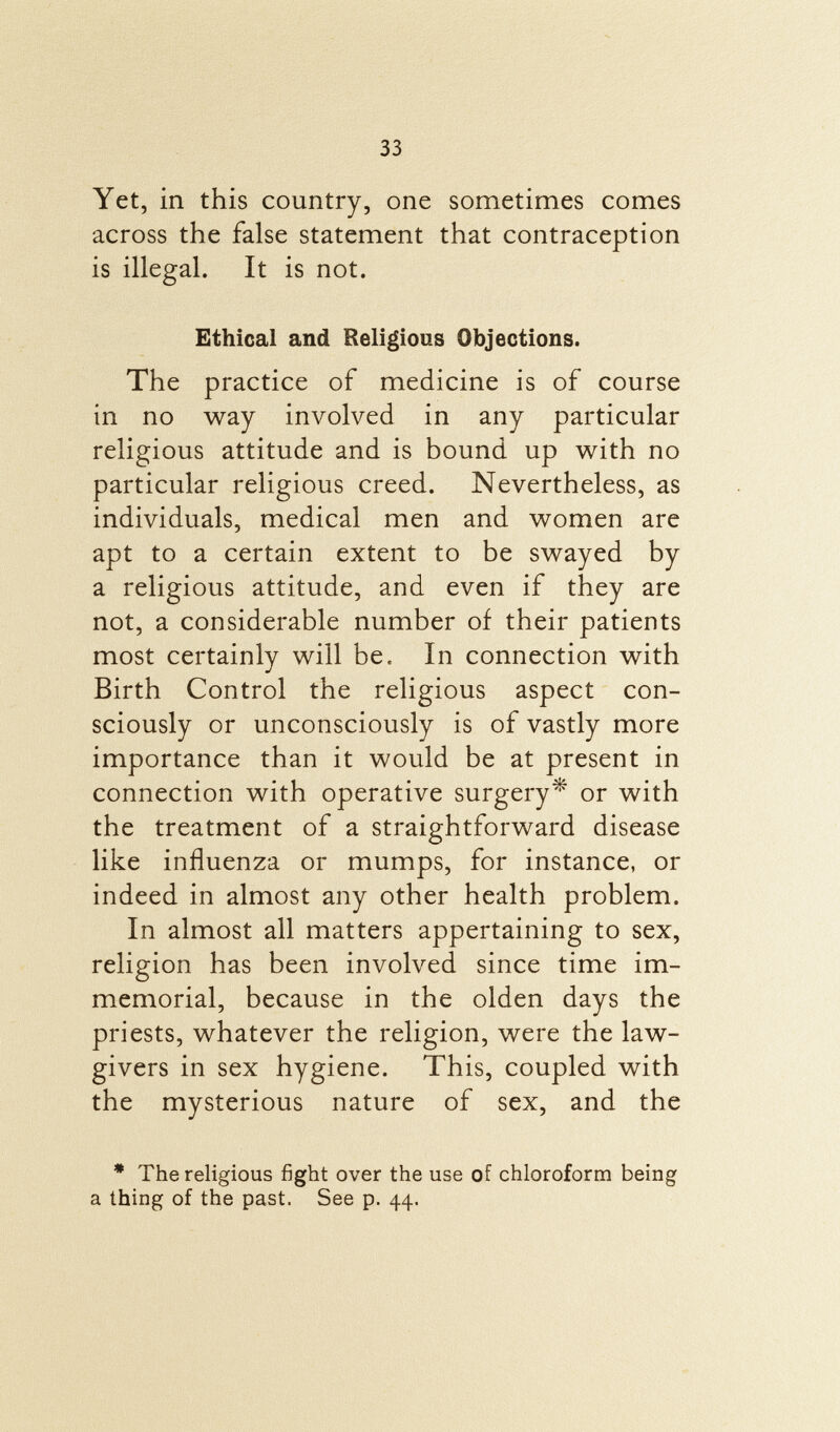 Yet, in this country, one sometimes comes across the false statement that contraception is illegal. It is not. Ethical and Religious Objections. The practice of medicine is of course in no way involved in any particular religious attitude and is bound up with no particular religious creed. Nevertheless, as individuals, medical men and women are apt to a certain extent to be swayed by a religious attitude, and even if they are not, a considerable number of their patients most certainly will be. In connection with Birth Control the religious aspect con sciously or unconsciously is of vastly more importance than it would be at present in connection with operative surgery* or with the treatment of a straightforward disease like influenza or mumps, for instance, or indeed in almost any other health problem. In almost all matters appertaining to sex, religion has been involved since time im memorial, because in the olden days the priests, whatever the religion, were the law givers in sex hygiene. This, coupled with the mysterious nature of sex, and the * The religious fight over the use of chloroform being a thing of the past. See p. 44.