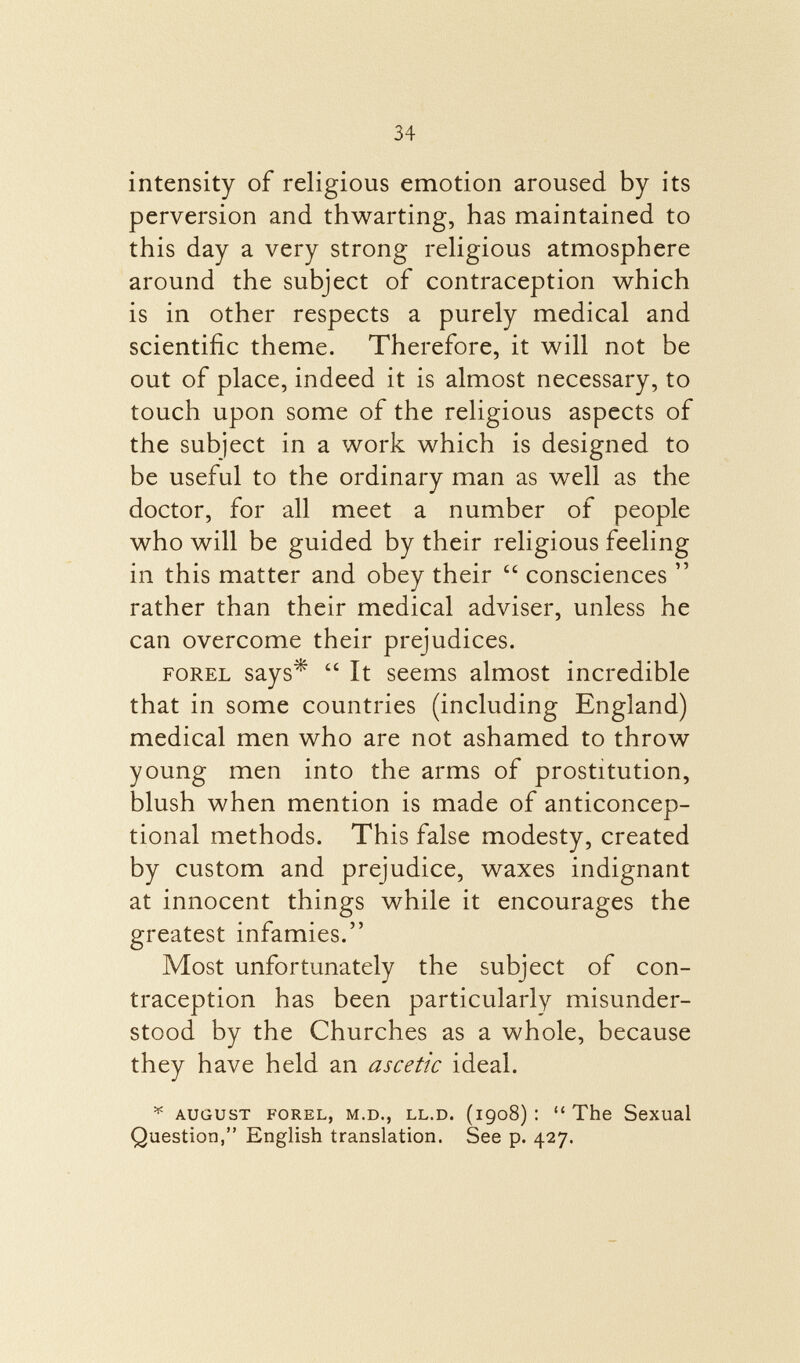 intensity of religious emotion aroused by its perversion and thwarting, has maintained to this day a very strong religious atmosphere around the subject of contraception which is in other respects a purely medical and scientific theme. Therefore, it will not be out of place, indeed it is almost necessary, to touch upon some of the religious aspects of the subject in a work which is designed to be useful to the ordinary man as well as the doctor, for all meet a number of people who will be guided by their religious feeling in this matter and obey their  consciences  rather than their medical adviser, unless he can overcome their prejudices. FOREL says*  It seems almost incredible that in some countries (including England) medical men who are not ashamed to throw young men into the arms of prostitution, blush when mention is made of anticoncep- tional methods. This false modesty, created by custom and prejudice, waxes indignant at innocent things while it encourages the greatest infamies. Most unfortunately the subject of con traception has been particularly misunder stood by the Churches as a whole, because they have held an ascetic ideal. * august forel, m.d., ll.d. (1908): The Sexual Question, English translation. See p. 427.