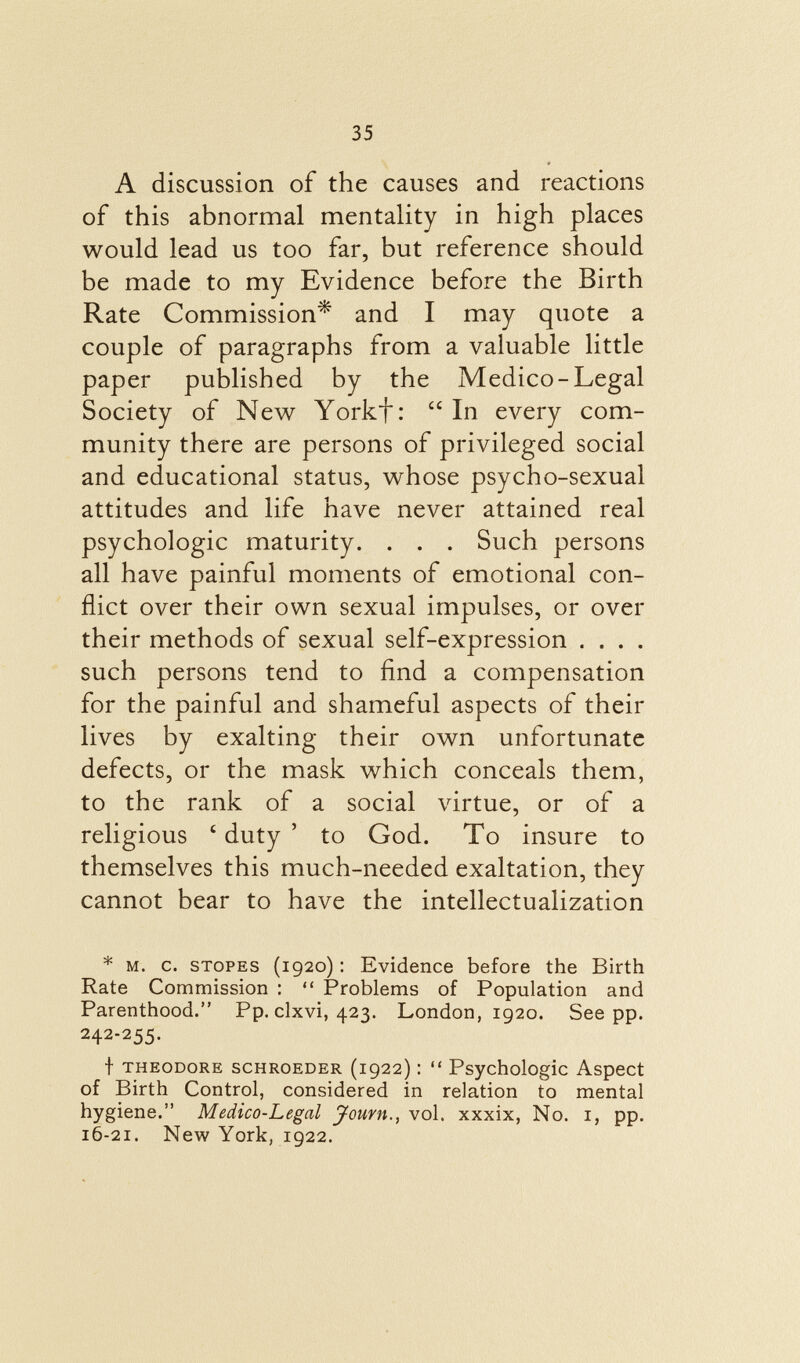 A discussion of the causes and reactions of this abnormal mentality in high places would lead us too far, but reference should be made to my Evidence before the Birth Rate Commission* and I may quote a couple of paragraphs from a valuable little paper published by the Medico-Legal Society of New Yorkf :  In every com munity there are persons of privileged social and educational status, whose psycho-sexual attitudes and life have never attained real psychologic maturity. . . . Such persons all have painful moments of emotional con flict over their own sexual impulses, or over their methods of sexual self-expression . . . . such persons tend to find a compensation for the painful and shameful aspects of their lives by exalting their own unfortunate defects, or the mask which conceals them, to the rank of a social virtue, or of a religious 6 duty 5 to God. To insure to themselves this much-needed exaltation, they cannot bear to have the intellectualization * m. c. stopes (1920) : Evidence before the Birth Rate Commission :  Problems of Population and Parenthood. Pp. clxvi, 423. London, 1920. See pp. 242-255. t Theodore scHROEDER (1922) :  Psychologic Aspect of Birth Control, considered in relation to mental hygiene. Medico-Legal Joum., vol. xxxix, No. i, pp. 16-21. New York, 1922.