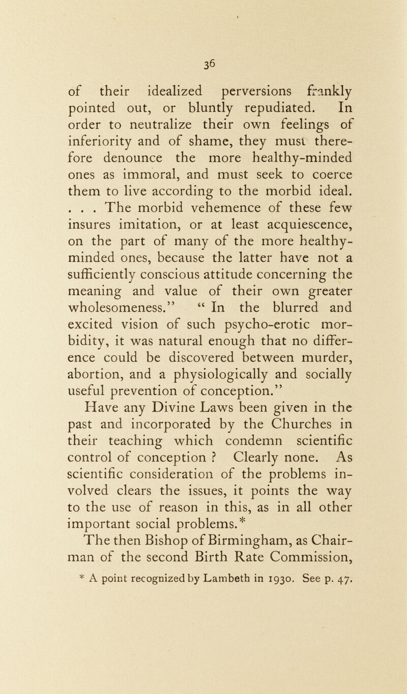 of their idealized perversions frankly pointed out, or bluntly repudiated. In order to neutralize their own feelings of inferiority and of shame, they musí there fore denounce the more healthy-minded ones as immoral, and must seek to coerce them to live according to the morbid ideal. . . . The morbid vehemence of these few insures imitation, or at least acquiescence, on the part of many of the more healthy- minded ones, because the latter have not a sufficiently conscious attitude concerning the meaning and value of their own greater wholesomeness.  In the blurred and excited vision of such psycho-erotic mor bidity, it was natural enough that no differ ence could be discovered between murder, abortion, and a physiologically and socially useful prevention of conception. Have any Divine Laws been given in the past and incorporated by the Churches in their teaching which condemn scientific control of conception ? Clearly none. As scientific consideration of the problems in volved clears the issues, it points the way to the use of reason in this, as in all other important social problems.* The then Bishop of Birmingham, as Chair man of the second Birth Rate Commission, * A point recognized by Lambeth in 1930. See p. 47.