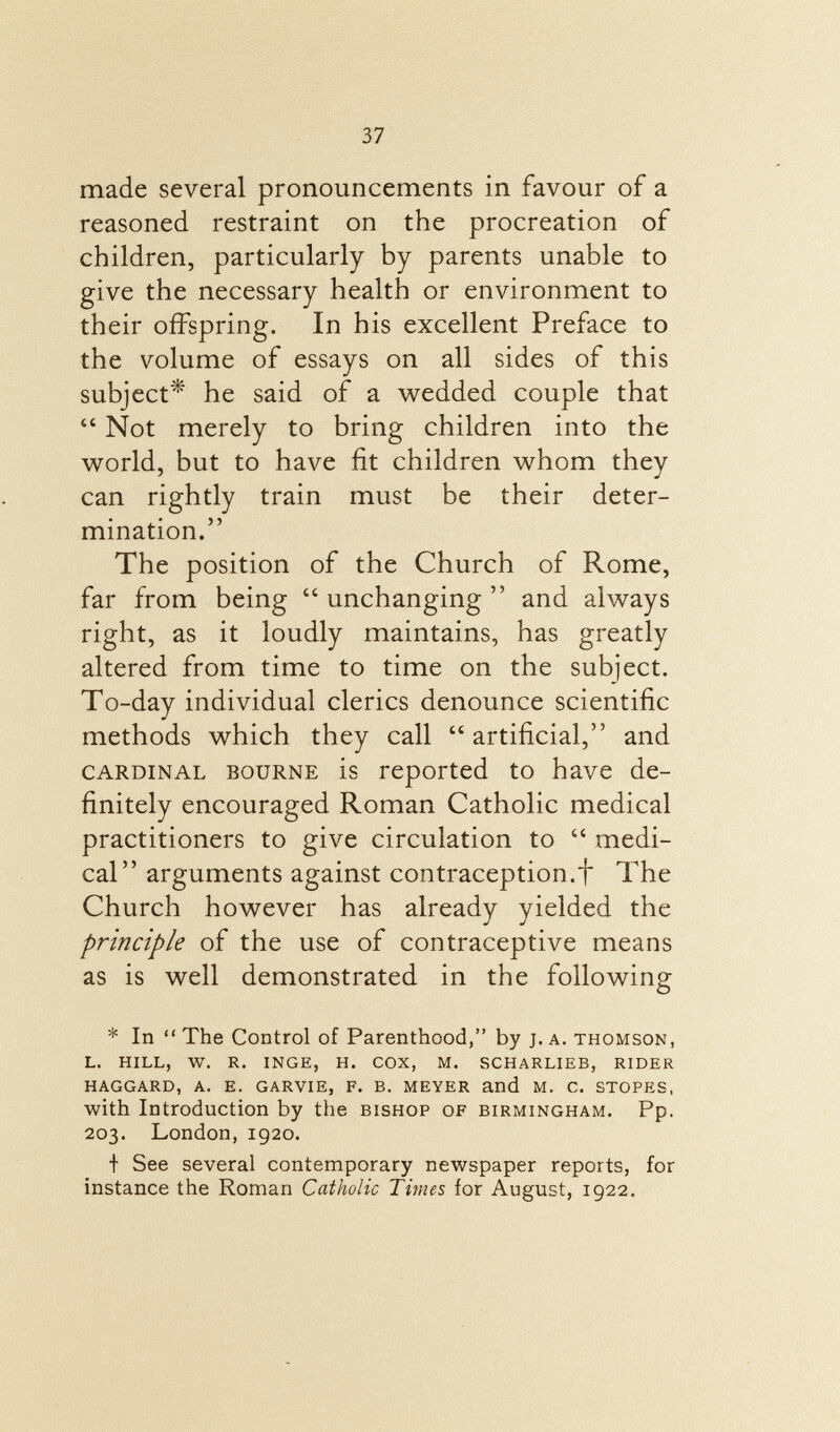 made several pronouncements in favour of a reasoned restraint on the procreation of children, particularly by parents unable to give the necessary health or environment to their offspring. In his excellent Preface to the volume of essays on all sides of this subject* he said of a wedded couple that  Not merely to bring children into the world, but to have fit children whom they can rightly train must be their deter mination. The position of the Church of Rome, far from being  unchanging  and always right, as it loudly maintains, has greatly altered from time to time on the subject. To-day individual clerics denounce scientific methods which they call artificial, and cardinal bourne is reported to have de finitely encouraged Roman Catholic medical practitioners to give circulation to  medi cal arguments against contraception.f The Church however has already yielded the principle of the use of contraceptive means as is well demonstrated in the following * In  The Control of Parenthood, by j. a. Thomson, l. hill, w. r. inge, h. cox, m. scharlieb, rider haggard, a. e. garvie, F. b. meyer and m. c. stopes, with Introduction by the bishop of Birmingham. Pp. 203. London, 1920. t See several contemporary newspaper reports, for instance the Roman Catholic Times for August, 1922.