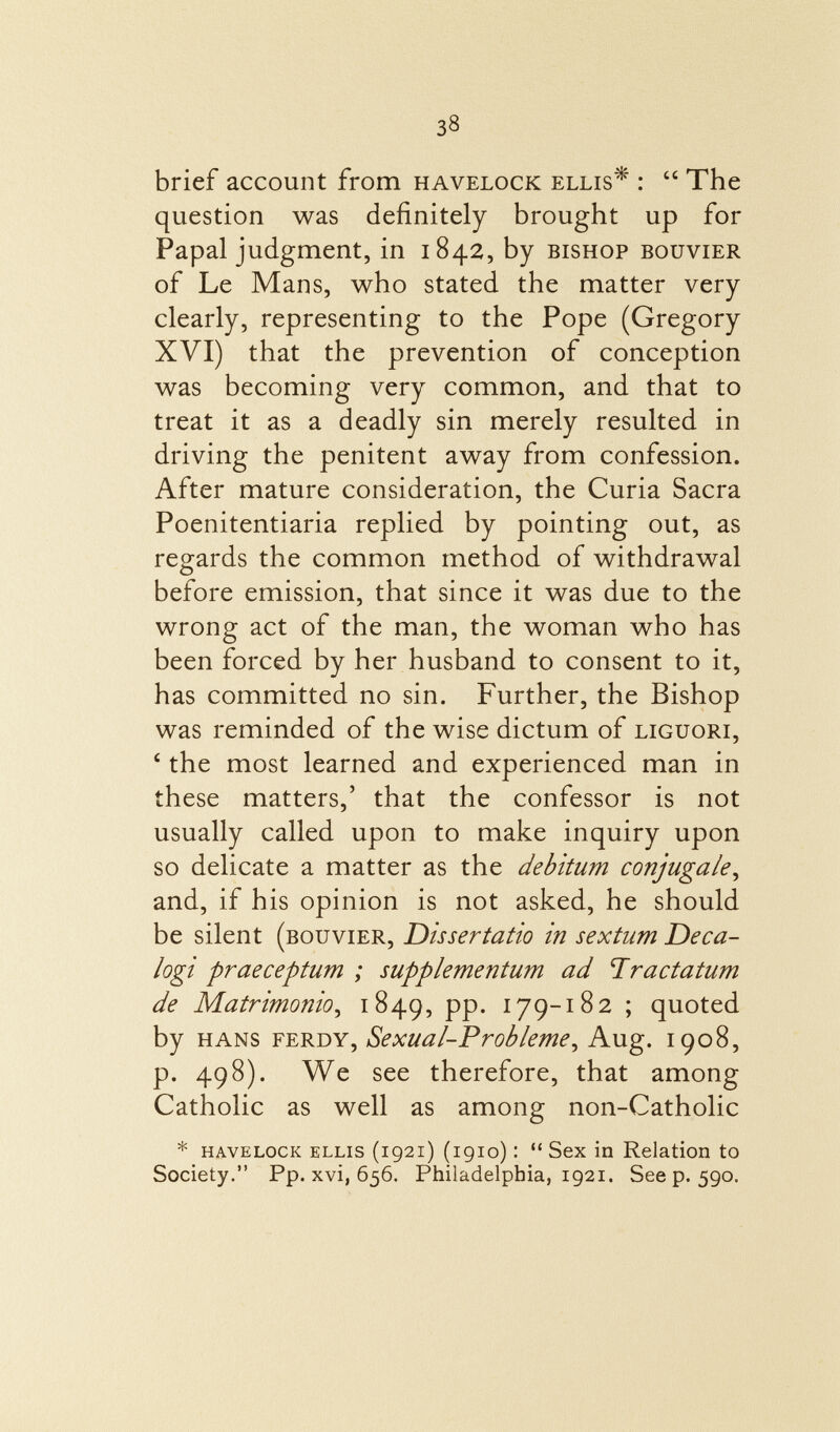 brief account from havelock ellis* :  The question was definitely brought up for Papal judgment, in 1842, by bishop bouvier of Le Mans, who stated the matter very clearly, representing to the Pope (Gregory XVI) that the prevention of conception was becoming very common, and that to treat it as a deadly sin merely resulted in driving the penitent away from confession. After mature consideration, the Curia Sacra Poenitentiaria replied by pointing out, as regards the common method of withdrawal before emission, that since it was due to the wrong act of the man, the woman who has been forced by her husband to consent to it, has committed no sin. Further, the Bishop was reminded of the wise dictum of Liguori, 4 the most learned and experienced man in these matters,' that the confessor is not usually called upon to make inquiry upon so delicate a matter as the debitum conjugale, and, if his opinion is not asked, he should be silent (bouvier, Dissertatio in sextum Deca- logi praeceptum ; supplementum ad Tra datum de Matrimonio , 1849, PP- 179-182 ; quoted by Hans ferdy, Sexual-Próbleme , Aug. 1908, p. 498). We see therefore, that among Catholic as well as among non-Catholic * havelock ellis (1921) (1910)  Sex in Relation to Society. Pp. xvi, 656. Philadelphia, 1921. See p. 590.