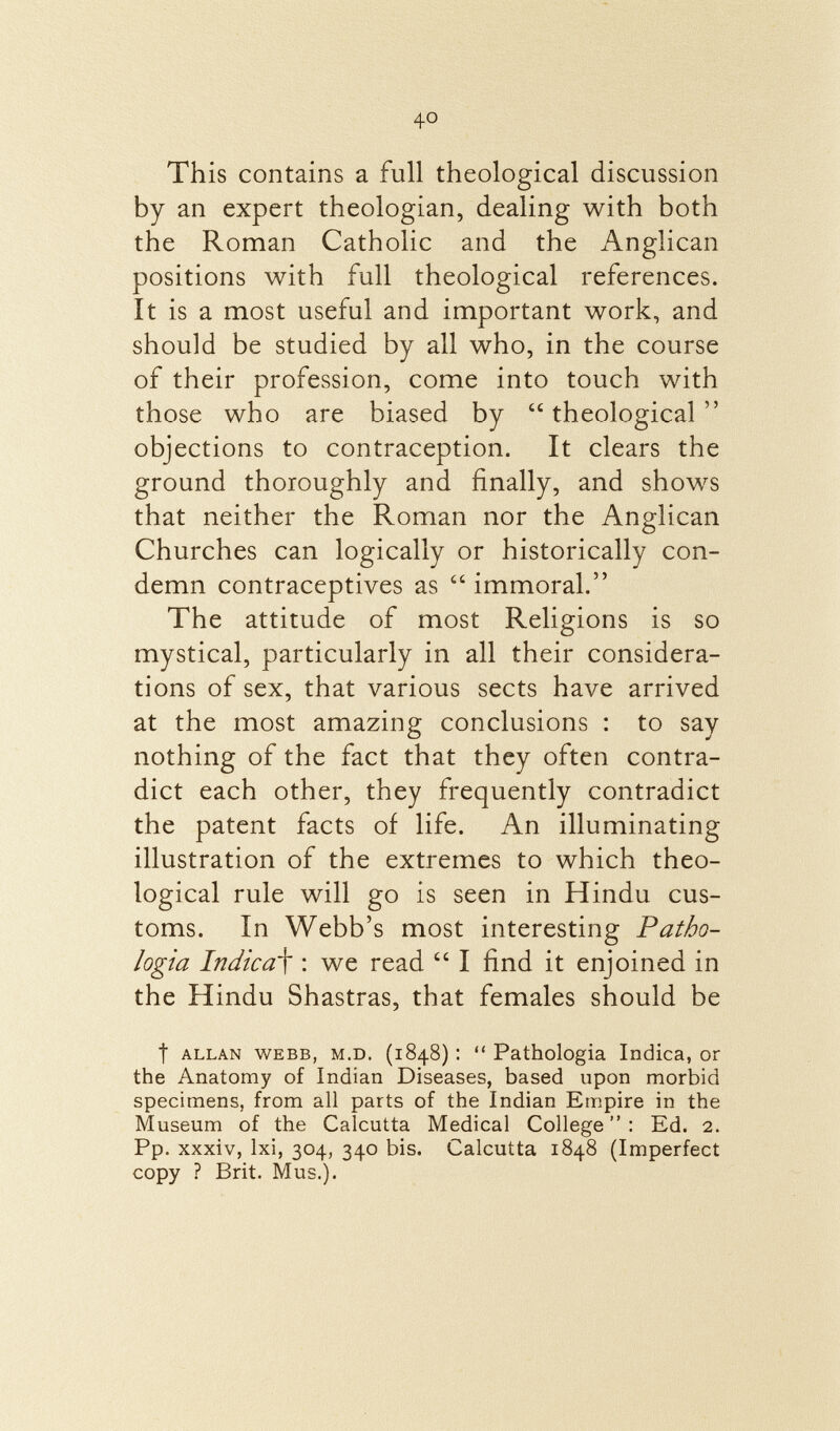 This contains a full theological discussion by an expert theologian, dealing with both the Roman Catholic and the Anglican positions with full theological references. It is a most useful and important work, and should be studied by all who, in the course of their profession, come into touch with those who are biased by theological objections to contraception. It clears the ground thoroughly and finally, and shows that neither the Roman nor the Anglican Churches can logically or historically con demn contraceptives as immoral. The attitude of most Religions is so mystical, particularly in all their considera tions of sex, that various sects have arrived at the most amazing conclusions : to say nothing of the fact that they often contra dict each other, they frequently contradict the patent facts of life. An illuminating illustration of the extremes to which theo logical rule will go is seen in Hindu cus toms. In Webb's most interesting Patho- logia Indica f : we read  I find it enjoined in the Hindu Shastras, that females should be t Allan Webb, m.d. (1848) :  Pathologia Indica, or the Anatomy of Indian Diseases, based upon morbid specimens, from all parts of the Indian Empire in the Museum of the Calcutta Medical College: Ed. 2. Pp. xxxiv, lxi, 304, 340 bis. Calcutta 1848 (Imperfect copy ? Brit. Mus.).