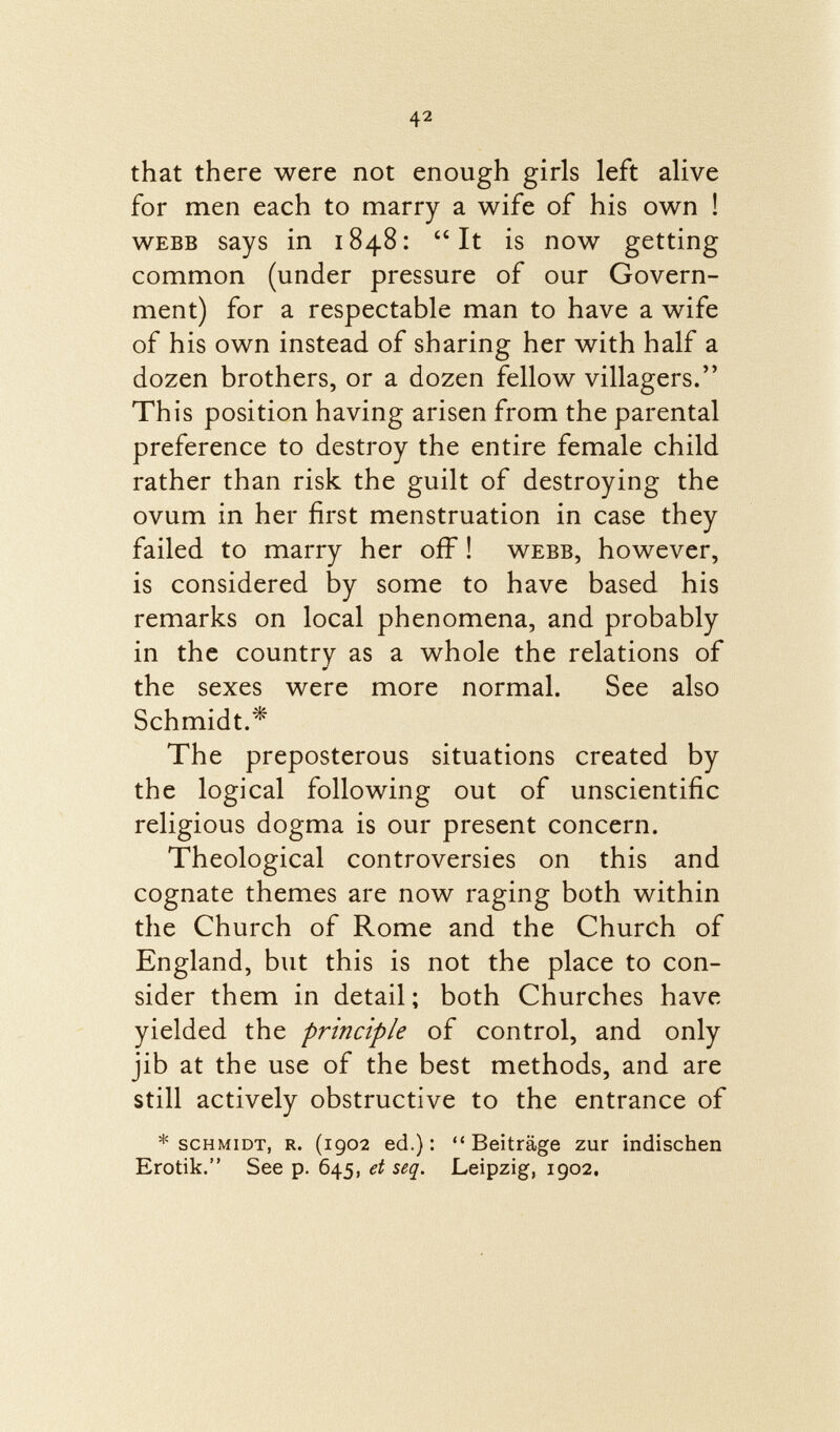 that there were not enough girls left alive for men each to marry a wife of his own ! Webb says in 1848: It is now getting common (under pressure of our Govern ment) for a respectable man to have a wife of his own instead of sharing her with half a dozen brothers, or a dozen fellow villagers. This position having arisen from the parental preference to destroy the entire female child rather than risk the guilt of destroying the ovum in her first menstruation in case they failed to marry her off ! webb, however, is considered by some to have based his remarks on local phenomena, and probably in the country as a whole the relations of the sexes were more normal. See also Schmidt.* The preposterous situations created by the logical following out of unscientific religious dogma is our present concern. Theological controversies on this and cognate themes are now raging both within the Church of Rome and the Church of England, but this is not the place to con sider them in detail ; both Churches have yielded the principle of control, and only jib at the use of the best methods, and are still actively obstructive to the entrance of * Schmidt, r. (1902 ed.):  Beiträge zur indischen Erotik. See p. 645, et seq. Leipzig, 1902.