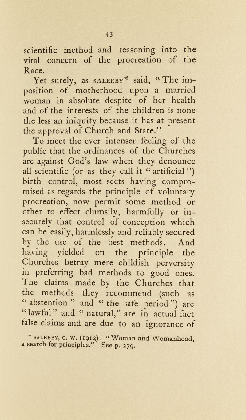 scientific method and leasoning into the vital concern of the procreation of the Race. Yet surely, as saleeby * said,  The im position of motherhood upon a married woman in absolute despite of her health and of the interests of the children is none the less an iniquity because it has at present the approval of Church and State. To meet the ever intenser feeling of the public that the ordinances of the Churches are against God's law when they denounce all scientific (or as they call it  artificial ) birth control, most sects having compro mised as regards the principle of voluntary procreation, now permit some method or other to effect clumsily, harmfully or in securely that control of conception which can be easily, harmlessly and reliably secured by the use of the best methods. And having yielded on the principle the Churches betray mere childish perversity in preferring bad methods to good ones. The claims made by the Churches that the methods they recommend (such as  abstention  and  the safe period ) are lawful and  natural, are in actual fact false claims and are due to an ignorance of * SALEEBY, c. w. (1912) :  Woman and Womanhood, a search for principles. See p. 279.