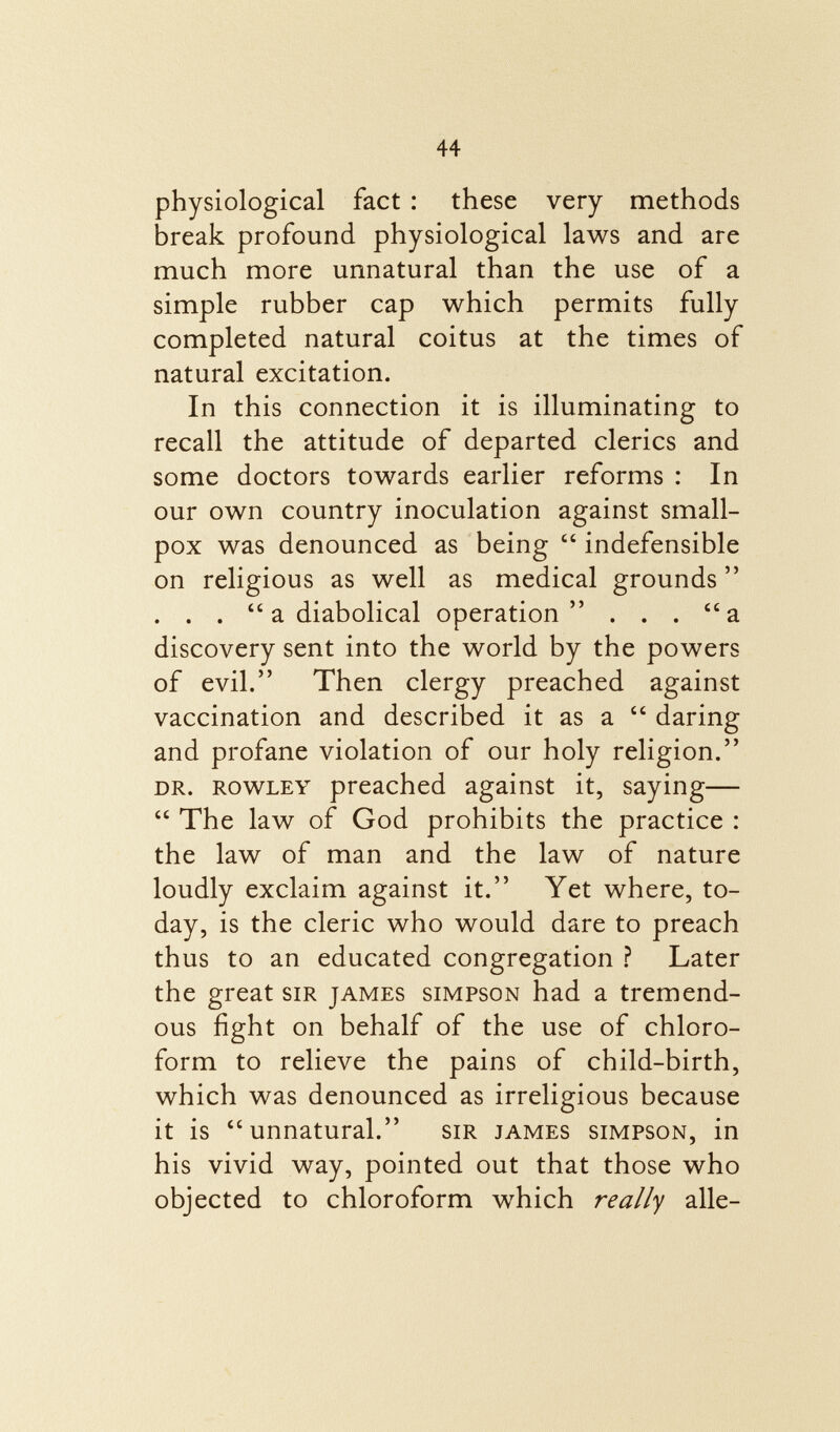 physiological fact : these very methods break profound physiological laws and are much more unnatural than the use of a simple rubber cap which permits fully completed natural coitus at the times of natural excitation. In this connection it is illuminating to recall the attitude of departed clerics and some doctors towards earlier reforms : In our own country inoculation against small pox was denounced as being  indefensible on religious as well as medical grounds . . .  a diabolical operation ... a discovery sent into the world by the powers of evil. Then clergy preached against vaccination and described it as a  daring and profane violation of our holy religion. dr. Rowley preached against it, saying—  The law of God prohibits the practice : the law of man and the law of nature loudly exclaim against it. Yet where, to day, is the cleric who would dare to preach thus to an educated congregation ? Later the great sir james simpson had a tremend ous fight on behalf of the use of chloro form to relieve the pains of child-birth, which was denounced as irreligious because it is unnatural. sir james simpson , in his vivid way, pointed out that those who objected to chloroform which really alle-