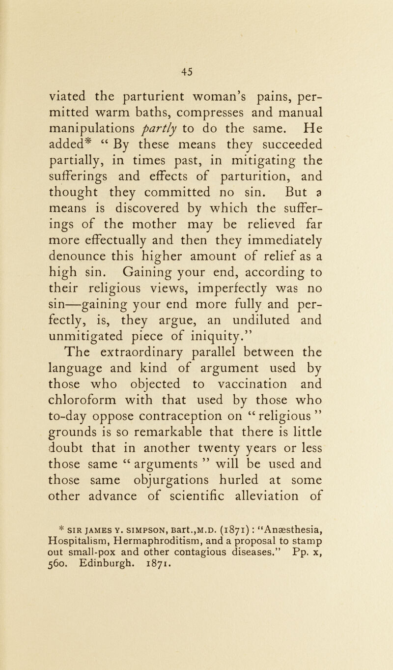 viated the parturient woman's pains, per mitted warm baths, compresses and manual manipulations partly to do the same. He added*  By these means they succeeded partially, in times past, in mitigating the sufferings and effects of parturition, and thought they committed no sin. But a means is discovered by which the suffer ings of the mother may be relieved far more effectually and then they immediately denounce this higher amount of relief as a high sin. Gaining your end, according to their religious views, imperfectly was no sin—gaining your end more fully and per fectly, is, they argue, an undiluted and unmitigated piece of iniquity. The extraordinary parallel between the language and kind of argument used by those who objected to vaccination and chloroform with that used by those who to-day oppose contraception on religious grounds is so remarkable that there is little doubt that in another twenty years or less those same  arguments  will be used and those same objurgations hurled at some other advance of scientific alleviation of * sir james y. simpson, Bart .,m.d. (1871) : Anaesthesia, Hospitalism, Hermaphroditism, and a proposal to stamp out small-pox and other contagious diseases. Pp. x, 560. Edinburgh. 1871.