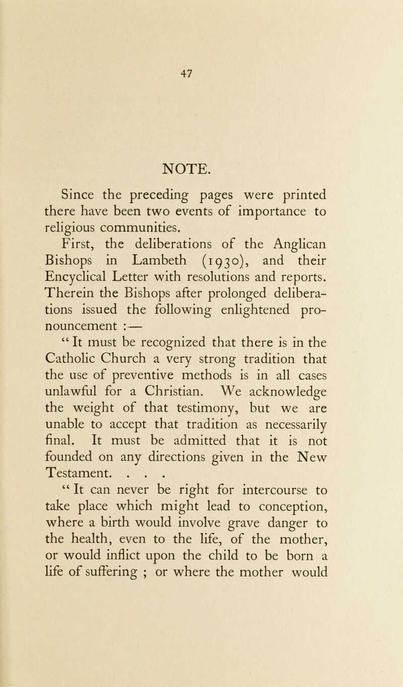 NOTE. Since the preceding pages were printed there have been two events of importance to religious communities. First, the deliberations of the Anglican Bishops in Lambeth (1930), and their Encyclical Letter with resolutions and reports. Therein the Bishops after prolonged delibera tions issued the following enlightened pro nouncement :—  It must be recognized that there is in the Catholic Church a very strong tradition that the use of preventive methods is in all cases unlawful for a Christian. We acknowledge the weight of that testimony, but we are unable to accept that tradition as necessarily final. It must be admitted that it is not founded on any directions given in the New Testament. . . .  It can never be right for intercourse to take place which might lead to conception, where a birth would involve grave danger to the health, even to the life, of the mother, or would inflict upon the child to be born a life of suffering ; or where the mother would