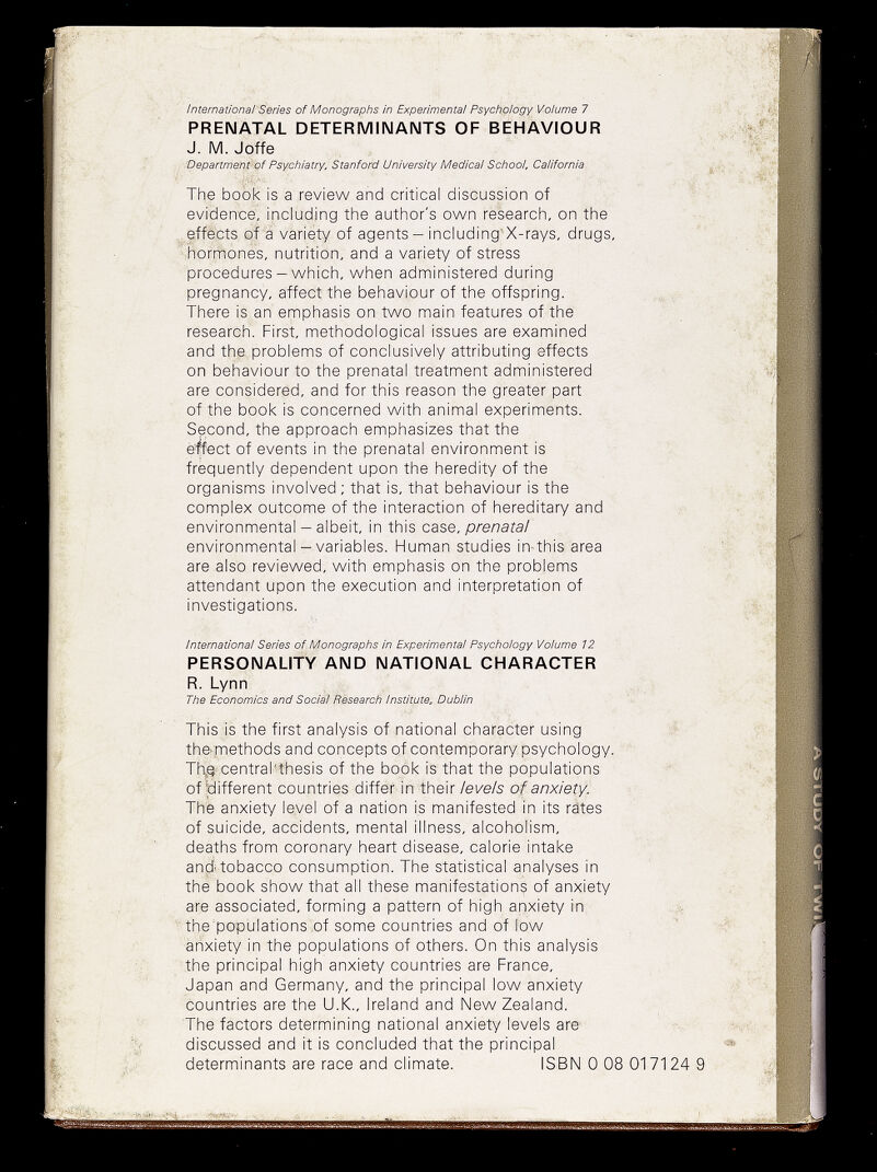 International'Series of Monographs in Experimental Psychology Volume 7 PRENATAL DETERMINANTS OF BEHAVIOUR J. M. Joffe Department-of Psychiatry. Stanford University Medicai School. California The book is a review and critical discussion of evidence, including the author's own research, on the effects of a variety of agents - including'X-rays, drugs, hormones, nutrition, and a variety of stress procedures-which, when administered during pregnancy, affect the behaviour of the offspring. There is an emphasis on two main features of the research. First, methodological issues are examined and the problems of conclusively attributing effects on behaviour to the prenatal treatment administered are considered, and for this reason the greater part of the book is concerned with animal experiments. Second, the approach emphasizes that the è^ect of events in the prenatal environment is frequently dependent upon the heredity of the organisms involved : that is, that behaviour is the complex outcome of the interaction of hereditary and environmental - albeit, in this case, prenatal environmental - variables. Human studies in-this area are also reviewed, with emphasis on the problems attendant upon the execution and interpretation of investigations. ■'f. 4 ñ International Series of Monographs in Experimental Psychology Volume 12 PERSONALITY AND NATIONAL CHARACTER R. Lynn The Economics and Social Research Institute, Dublin This is the first analysis of national character using f- the. methods and concepts of contemporary psychology. ■' Th,g-.central-thesis of the book is that the populations of tìifferent countries differ in their levels of anxiety. The anxiety level of a nation is manifested in its rätes of suicide, accidents, mental illness, alcoholism, deaths from coronary heart disease, calorie intake andUobacco consumption. The statistical analyses in the book show that all these manifestations of anxiety are associated, forming a pattern of high anxiety rn the'popijiations,of some countries and of fow ' anxiety in the populations of others. On this analysis the principal high anxiety countries are France, Japan and Germany, and the principal low anxiety countries are the U.K., Ireland and New Zealand. The factors determining national anxiety levels are- discussed and it is concluded that the principal determinants are race and climate. ISBN 0 08 017124 9